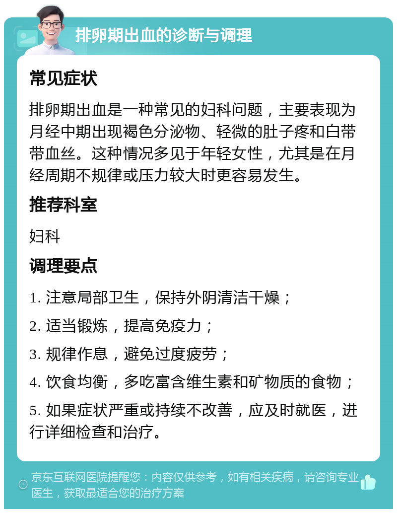 排卵期出血的诊断与调理 常见症状 排卵期出血是一种常见的妇科问题，主要表现为月经中期出现褐色分泌物、轻微的肚子疼和白带带血丝。这种情况多见于年轻女性，尤其是在月经周期不规律或压力较大时更容易发生。 推荐科室 妇科 调理要点 1. 注意局部卫生，保持外阴清洁干燥； 2. 适当锻炼，提高免疫力； 3. 规律作息，避免过度疲劳； 4. 饮食均衡，多吃富含维生素和矿物质的食物； 5. 如果症状严重或持续不改善，应及时就医，进行详细检查和治疗。