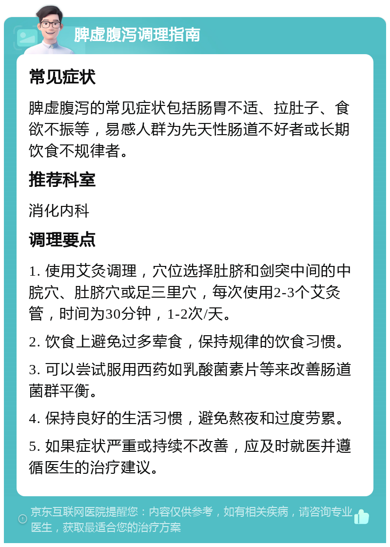 脾虚腹泻调理指南 常见症状 脾虚腹泻的常见症状包括肠胃不适、拉肚子、食欲不振等，易感人群为先天性肠道不好者或长期饮食不规律者。 推荐科室 消化内科 调理要点 1. 使用艾灸调理，穴位选择肚脐和剑突中间的中脘穴、肚脐穴或足三里穴，每次使用2-3个艾灸管，时间为30分钟，1-2次/天。 2. 饮食上避免过多荤食，保持规律的饮食习惯。 3. 可以尝试服用西药如乳酸菌素片等来改善肠道菌群平衡。 4. 保持良好的生活习惯，避免熬夜和过度劳累。 5. 如果症状严重或持续不改善，应及时就医并遵循医生的治疗建议。