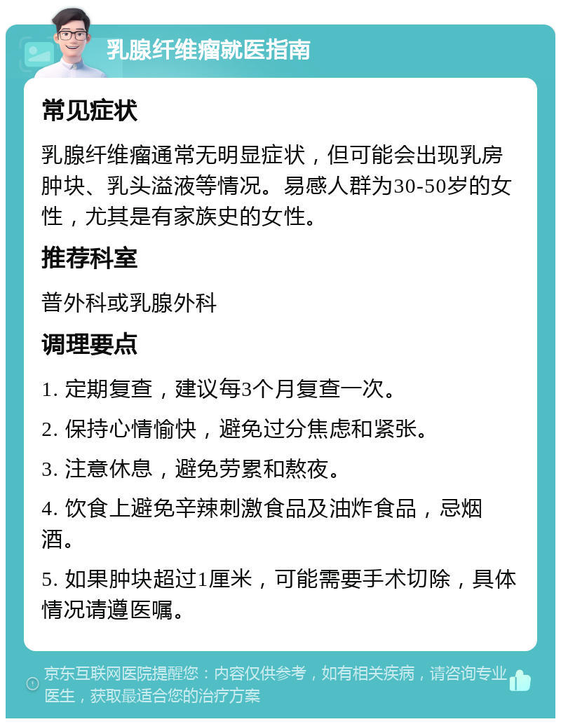 乳腺纤维瘤就医指南 常见症状 乳腺纤维瘤通常无明显症状，但可能会出现乳房肿块、乳头溢液等情况。易感人群为30-50岁的女性，尤其是有家族史的女性。 推荐科室 普外科或乳腺外科 调理要点 1. 定期复查，建议每3个月复查一次。 2. 保持心情愉快，避免过分焦虑和紧张。 3. 注意休息，避免劳累和熬夜。 4. 饮食上避免辛辣刺激食品及油炸食品，忌烟酒。 5. 如果肿块超过1厘米，可能需要手术切除，具体情况请遵医嘱。