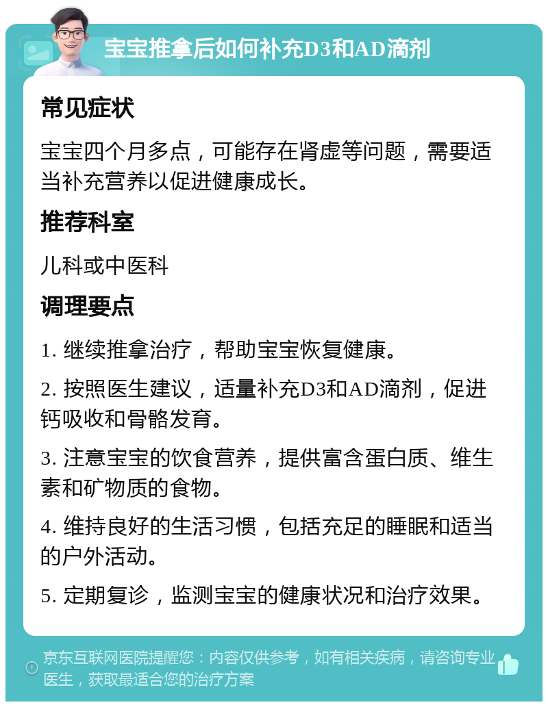 宝宝推拿后如何补充D3和AD滴剂 常见症状 宝宝四个月多点，可能存在肾虚等问题，需要适当补充营养以促进健康成长。 推荐科室 儿科或中医科 调理要点 1. 继续推拿治疗，帮助宝宝恢复健康。 2. 按照医生建议，适量补充D3和AD滴剂，促进钙吸收和骨骼发育。 3. 注意宝宝的饮食营养，提供富含蛋白质、维生素和矿物质的食物。 4. 维持良好的生活习惯，包括充足的睡眠和适当的户外活动。 5. 定期复诊，监测宝宝的健康状况和治疗效果。