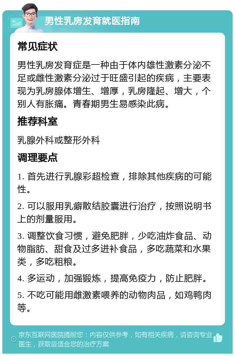 男性乳房发育就医指南 常见症状 男性乳房发育症是一种由于体内雄性激素分泌不足或雌性激素分泌过于旺盛引起的疾病，主要表现为乳房腺体增生、增厚，乳房隆起、增大，个别人有胀痛。青春期男生易感染此病。 推荐科室 乳腺外科或整形外科 调理要点 1. 首先进行乳腺彩超检查，排除其他疾病的可能性。 2. 可以服用乳癖散结胶囊进行治疗，按照说明书上的剂量服用。 3. 调整饮食习惯，避免肥胖，少吃油炸食品、动物脂肪、甜食及过多进补食品，多吃蔬菜和水果类，多吃粗粮。 4. 多运动，加强锻炼，提高免疫力，防止肥胖。 5. 不吃可能用雌激素喂养的动物肉品，如鸡鸭肉等。