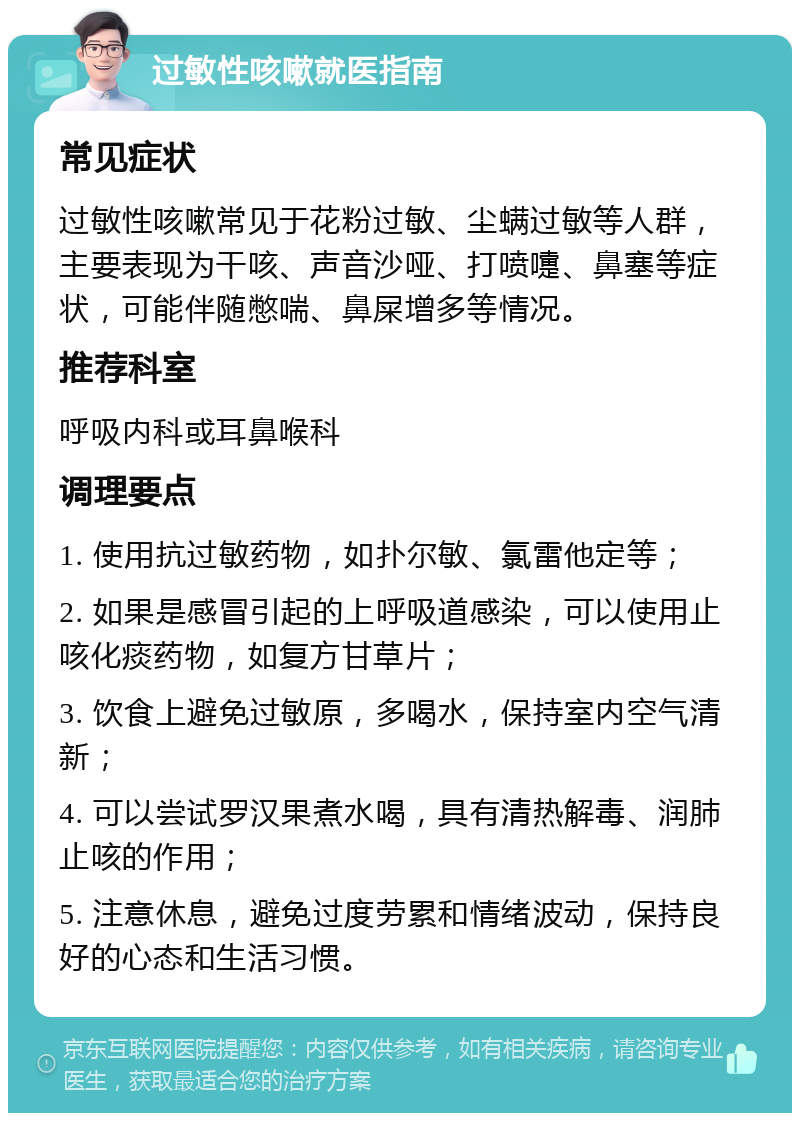 过敏性咳嗽就医指南 常见症状 过敏性咳嗽常见于花粉过敏、尘螨过敏等人群，主要表现为干咳、声音沙哑、打喷嚏、鼻塞等症状，可能伴随憋喘、鼻屎增多等情况。 推荐科室 呼吸内科或耳鼻喉科 调理要点 1. 使用抗过敏药物，如扑尔敏、氯雷他定等； 2. 如果是感冒引起的上呼吸道感染，可以使用止咳化痰药物，如复方甘草片； 3. 饮食上避免过敏原，多喝水，保持室内空气清新； 4. 可以尝试罗汉果煮水喝，具有清热解毒、润肺止咳的作用； 5. 注意休息，避免过度劳累和情绪波动，保持良好的心态和生活习惯。