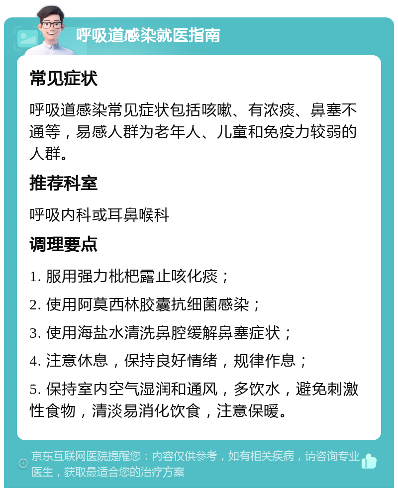 呼吸道感染就医指南 常见症状 呼吸道感染常见症状包括咳嗽、有浓痰、鼻塞不通等，易感人群为老年人、儿童和免疫力较弱的人群。 推荐科室 呼吸内科或耳鼻喉科 调理要点 1. 服用强力枇杷露止咳化痰； 2. 使用阿莫西林胶囊抗细菌感染； 3. 使用海盐水清洗鼻腔缓解鼻塞症状； 4. 注意休息，保持良好情绪，规律作息； 5. 保持室内空气湿润和通风，多饮水，避免刺激性食物，清淡易消化饮食，注意保暖。