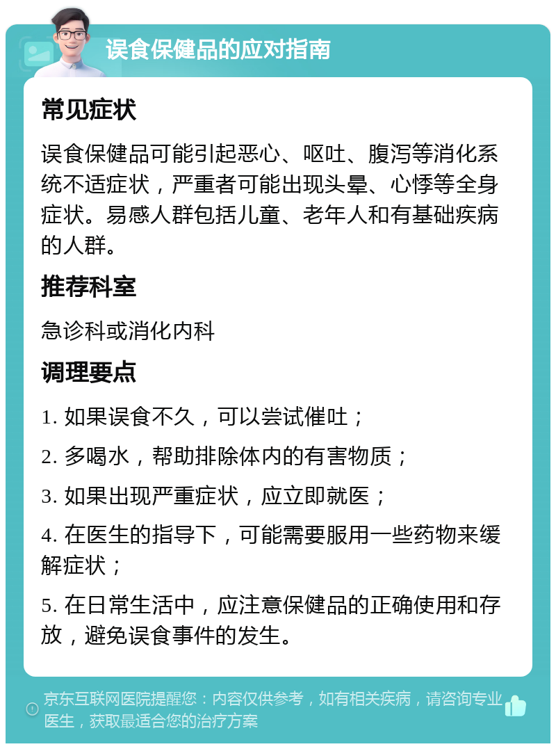 误食保健品的应对指南 常见症状 误食保健品可能引起恶心、呕吐、腹泻等消化系统不适症状，严重者可能出现头晕、心悸等全身症状。易感人群包括儿童、老年人和有基础疾病的人群。 推荐科室 急诊科或消化内科 调理要点 1. 如果误食不久，可以尝试催吐； 2. 多喝水，帮助排除体内的有害物质； 3. 如果出现严重症状，应立即就医； 4. 在医生的指导下，可能需要服用一些药物来缓解症状； 5. 在日常生活中，应注意保健品的正确使用和存放，避免误食事件的发生。