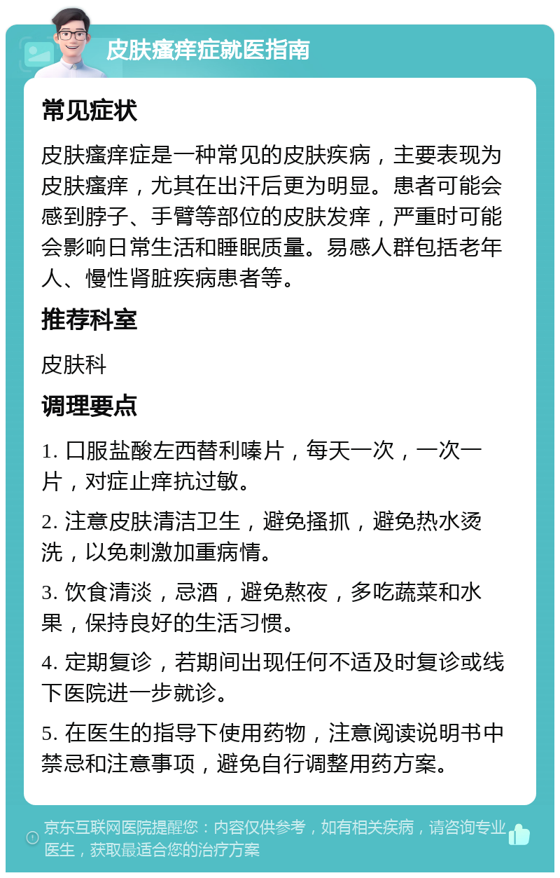 皮肤瘙痒症就医指南 常见症状 皮肤瘙痒症是一种常见的皮肤疾病，主要表现为皮肤瘙痒，尤其在出汗后更为明显。患者可能会感到脖子、手臂等部位的皮肤发痒，严重时可能会影响日常生活和睡眠质量。易感人群包括老年人、慢性肾脏疾病患者等。 推荐科室 皮肤科 调理要点 1. 口服盐酸左西替利嗪片，每天一次，一次一片，对症止痒抗过敏。 2. 注意皮肤清洁卫生，避免搔抓，避免热水烫洗，以免刺激加重病情。 3. 饮食清淡，忌酒，避免熬夜，多吃蔬菜和水果，保持良好的生活习惯。 4. 定期复诊，若期间出现任何不适及时复诊或线下医院进一步就诊。 5. 在医生的指导下使用药物，注意阅读说明书中禁忌和注意事项，避免自行调整用药方案。