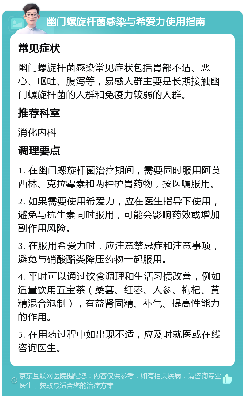 幽门螺旋杆菌感染与希爱力使用指南 常见症状 幽门螺旋杆菌感染常见症状包括胃部不适、恶心、呕吐、腹泻等，易感人群主要是长期接触幽门螺旋杆菌的人群和免疫力较弱的人群。 推荐科室 消化内科 调理要点 1. 在幽门螺旋杆菌治疗期间，需要同时服用阿莫西林、克拉霉素和两种护胃药物，按医嘱服用。 2. 如果需要使用希爱力，应在医生指导下使用，避免与抗生素同时服用，可能会影响药效或增加副作用风险。 3. 在服用希爱力时，应注意禁忌症和注意事项，避免与硝酸酯类降压药物一起服用。 4. 平时可以通过饮食调理和生活习惯改善，例如适量饮用五宝茶（桑葚、红枣、人参、枸杞、黄精混合泡制），有益肾固精、补气、提高性能力的作用。 5. 在用药过程中如出现不适，应及时就医或在线咨询医生。