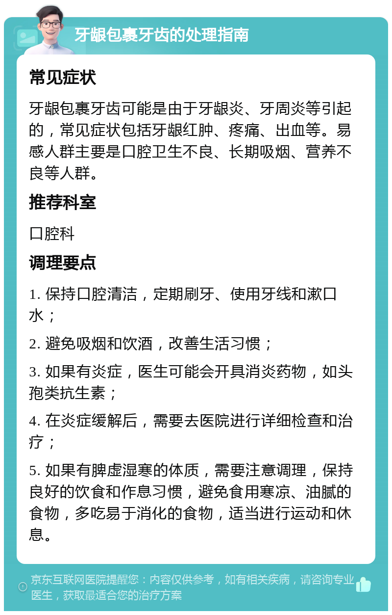 牙龈包裹牙齿的处理指南 常见症状 牙龈包裹牙齿可能是由于牙龈炎、牙周炎等引起的，常见症状包括牙龈红肿、疼痛、出血等。易感人群主要是口腔卫生不良、长期吸烟、营养不良等人群。 推荐科室 口腔科 调理要点 1. 保持口腔清洁，定期刷牙、使用牙线和漱口水； 2. 避免吸烟和饮酒，改善生活习惯； 3. 如果有炎症，医生可能会开具消炎药物，如头孢类抗生素； 4. 在炎症缓解后，需要去医院进行详细检查和治疗； 5. 如果有脾虚湿寒的体质，需要注意调理，保持良好的饮食和作息习惯，避免食用寒凉、油腻的食物，多吃易于消化的食物，适当进行运动和休息。