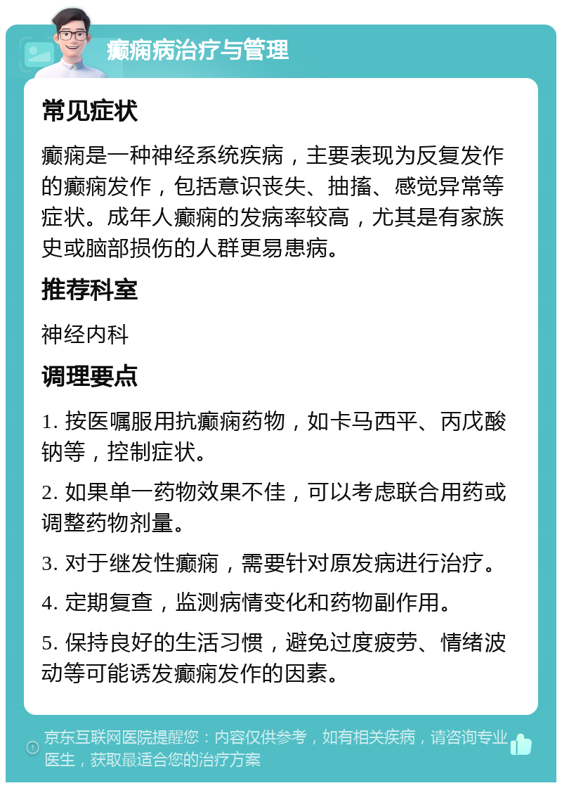 癫痫病治疗与管理 常见症状 癫痫是一种神经系统疾病，主要表现为反复发作的癫痫发作，包括意识丧失、抽搐、感觉异常等症状。成年人癫痫的发病率较高，尤其是有家族史或脑部损伤的人群更易患病。 推荐科室 神经内科 调理要点 1. 按医嘱服用抗癫痫药物，如卡马西平、丙戊酸钠等，控制症状。 2. 如果单一药物效果不佳，可以考虑联合用药或调整药物剂量。 3. 对于继发性癫痫，需要针对原发病进行治疗。 4. 定期复查，监测病情变化和药物副作用。 5. 保持良好的生活习惯，避免过度疲劳、情绪波动等可能诱发癫痫发作的因素。