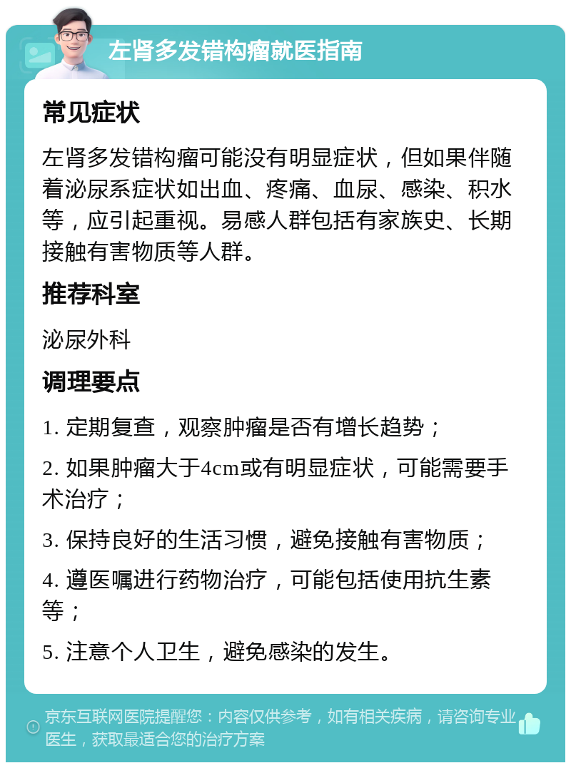 左肾多发错构瘤就医指南 常见症状 左肾多发错构瘤可能没有明显症状，但如果伴随着泌尿系症状如出血、疼痛、血尿、感染、积水等，应引起重视。易感人群包括有家族史、长期接触有害物质等人群。 推荐科室 泌尿外科 调理要点 1. 定期复查，观察肿瘤是否有增长趋势； 2. 如果肿瘤大于4cm或有明显症状，可能需要手术治疗； 3. 保持良好的生活习惯，避免接触有害物质； 4. 遵医嘱进行药物治疗，可能包括使用抗生素等； 5. 注意个人卫生，避免感染的发生。