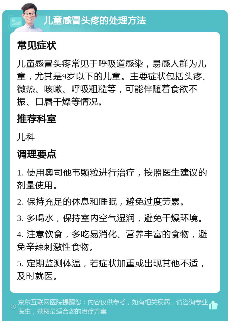 儿童感冒头疼的处理方法 常见症状 儿童感冒头疼常见于呼吸道感染，易感人群为儿童，尤其是9岁以下的儿童。主要症状包括头疼、微热、咳嗽、呼吸粗糙等，可能伴随着食欲不振、口唇干燥等情况。 推荐科室 儿科 调理要点 1. 使用奥司他韦颗粒进行治疗，按照医生建议的剂量使用。 2. 保持充足的休息和睡眠，避免过度劳累。 3. 多喝水，保持室内空气湿润，避免干燥环境。 4. 注意饮食，多吃易消化、营养丰富的食物，避免辛辣刺激性食物。 5. 定期监测体温，若症状加重或出现其他不适，及时就医。