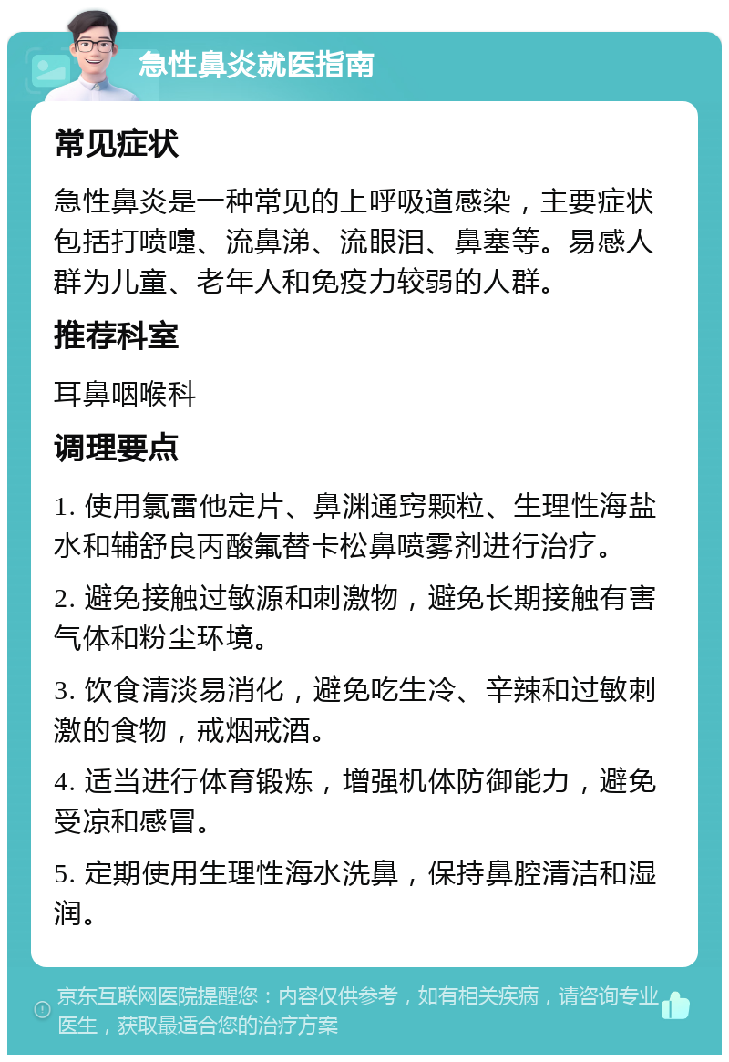 急性鼻炎就医指南 常见症状 急性鼻炎是一种常见的上呼吸道感染，主要症状包括打喷嚏、流鼻涕、流眼泪、鼻塞等。易感人群为儿童、老年人和免疫力较弱的人群。 推荐科室 耳鼻咽喉科 调理要点 1. 使用氯雷他定片、鼻渊通窍颗粒、生理性海盐水和辅舒良丙酸氟替卡松鼻喷雾剂进行治疗。 2. 避免接触过敏源和刺激物，避免长期接触有害气体和粉尘环境。 3. 饮食清淡易消化，避免吃生冷、辛辣和过敏刺激的食物，戒烟戒酒。 4. 适当进行体育锻炼，增强机体防御能力，避免受凉和感冒。 5. 定期使用生理性海水洗鼻，保持鼻腔清洁和湿润。