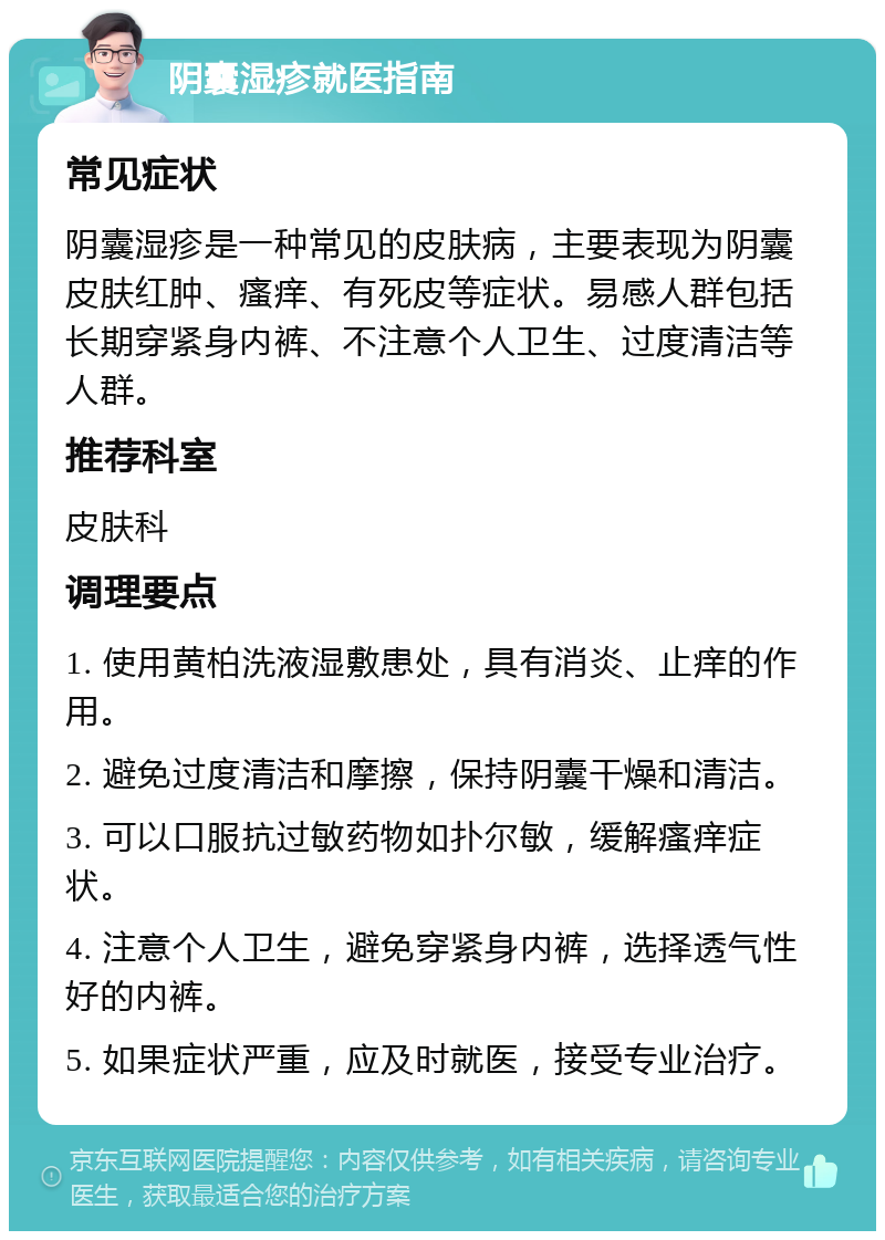 阴囊湿疹就医指南 常见症状 阴囊湿疹是一种常见的皮肤病，主要表现为阴囊皮肤红肿、瘙痒、有死皮等症状。易感人群包括长期穿紧身内裤、不注意个人卫生、过度清洁等人群。 推荐科室 皮肤科 调理要点 1. 使用黄柏洗液湿敷患处，具有消炎、止痒的作用。 2. 避免过度清洁和摩擦，保持阴囊干燥和清洁。 3. 可以口服抗过敏药物如扑尔敏，缓解瘙痒症状。 4. 注意个人卫生，避免穿紧身内裤，选择透气性好的内裤。 5. 如果症状严重，应及时就医，接受专业治疗。