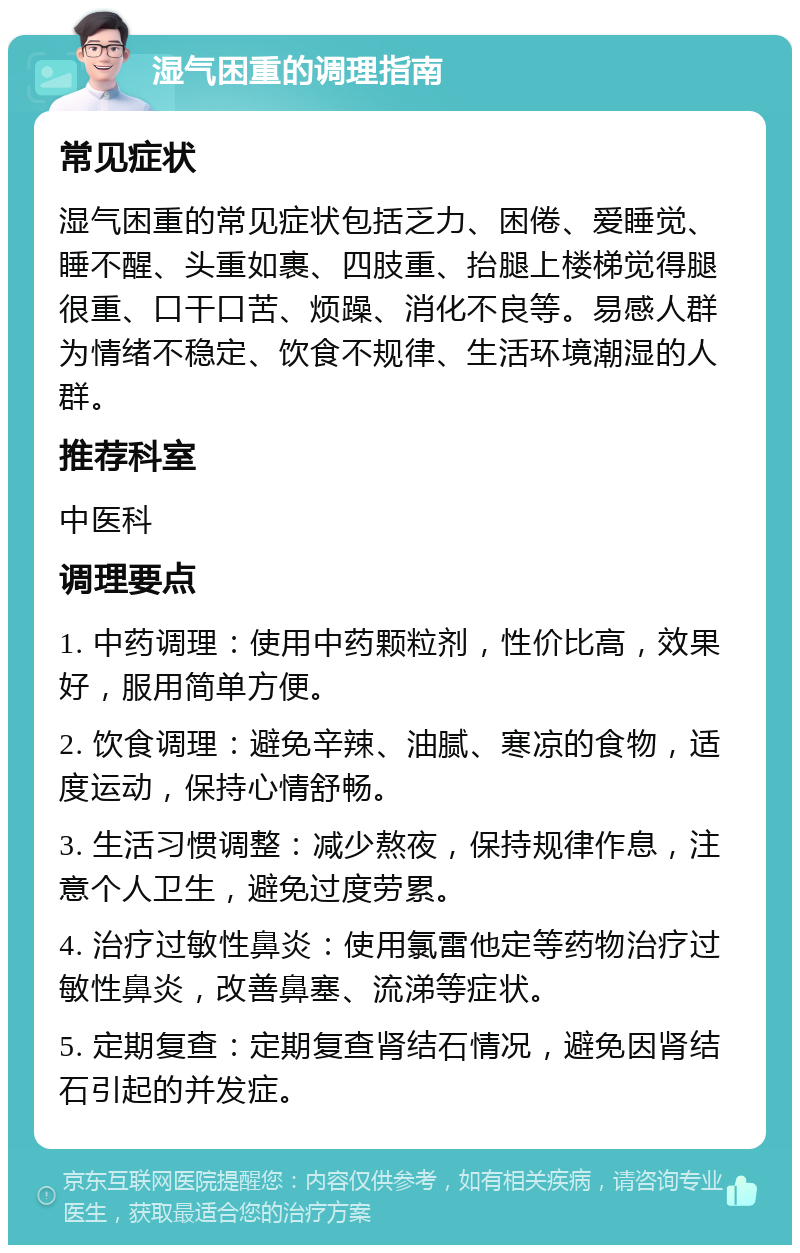 湿气困重的调理指南 常见症状 湿气困重的常见症状包括乏力、困倦、爱睡觉、睡不醒、头重如裹、四肢重、抬腿上楼梯觉得腿很重、口干口苦、烦躁、消化不良等。易感人群为情绪不稳定、饮食不规律、生活环境潮湿的人群。 推荐科室 中医科 调理要点 1. 中药调理：使用中药颗粒剂，性价比高，效果好，服用简单方便。 2. 饮食调理：避免辛辣、油腻、寒凉的食物，适度运动，保持心情舒畅。 3. 生活习惯调整：减少熬夜，保持规律作息，注意个人卫生，避免过度劳累。 4. 治疗过敏性鼻炎：使用氯雷他定等药物治疗过敏性鼻炎，改善鼻塞、流涕等症状。 5. 定期复查：定期复查肾结石情况，避免因肾结石引起的并发症。