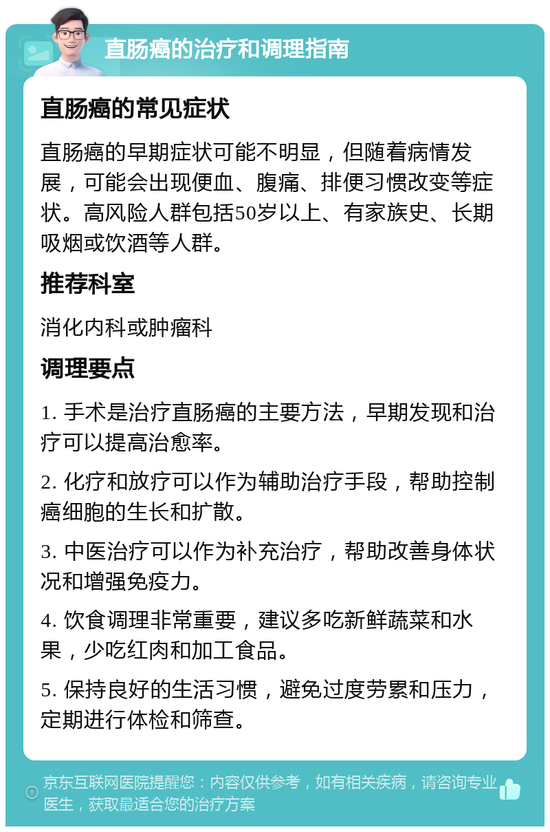 直肠癌的治疗和调理指南 直肠癌的常见症状 直肠癌的早期症状可能不明显，但随着病情发展，可能会出现便血、腹痛、排便习惯改变等症状。高风险人群包括50岁以上、有家族史、长期吸烟或饮酒等人群。 推荐科室 消化内科或肿瘤科 调理要点 1. 手术是治疗直肠癌的主要方法，早期发现和治疗可以提高治愈率。 2. 化疗和放疗可以作为辅助治疗手段，帮助控制癌细胞的生长和扩散。 3. 中医治疗可以作为补充治疗，帮助改善身体状况和增强免疫力。 4. 饮食调理非常重要，建议多吃新鲜蔬菜和水果，少吃红肉和加工食品。 5. 保持良好的生活习惯，避免过度劳累和压力，定期进行体检和筛查。