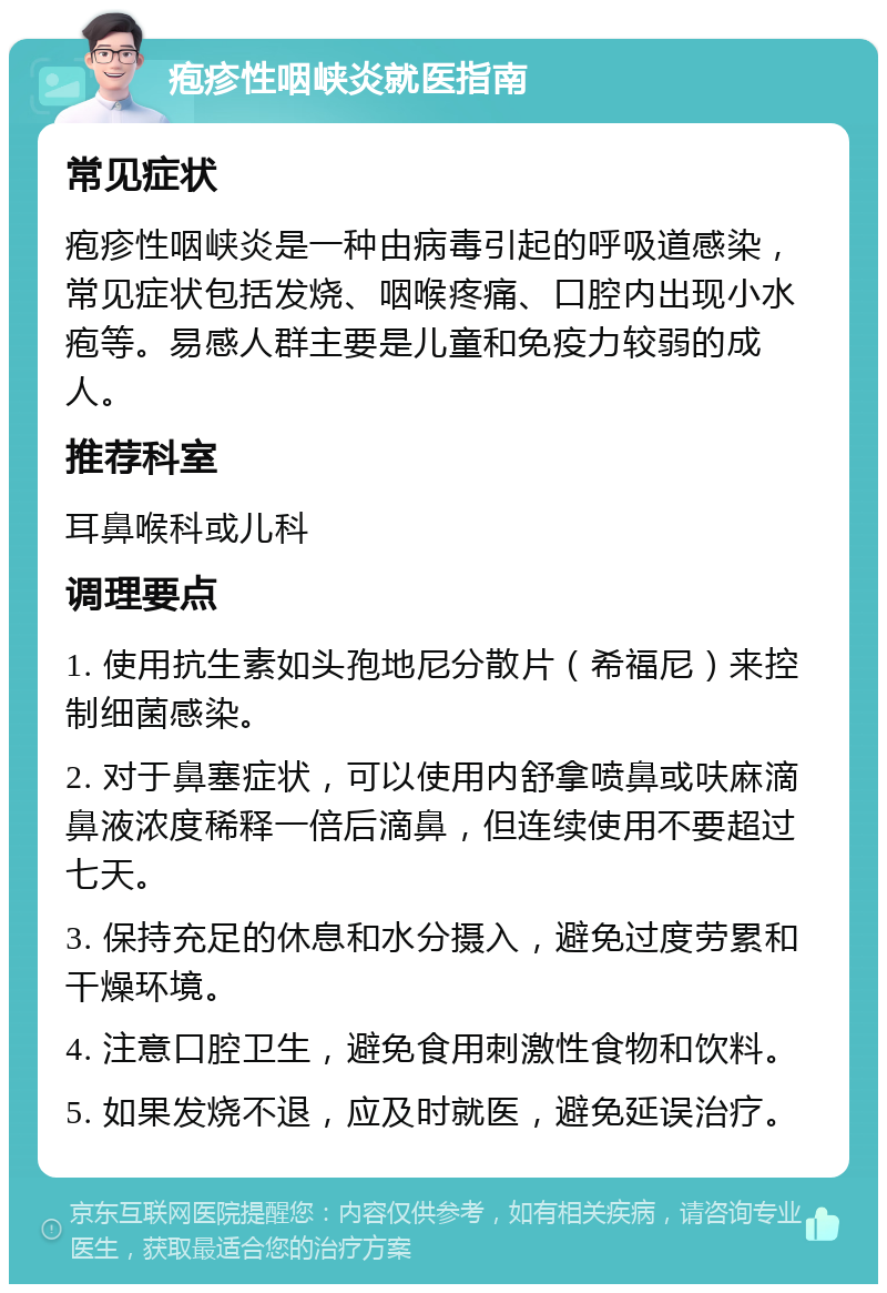 疱疹性咽峡炎就医指南 常见症状 疱疹性咽峡炎是一种由病毒引起的呼吸道感染，常见症状包括发烧、咽喉疼痛、口腔内出现小水疱等。易感人群主要是儿童和免疫力较弱的成人。 推荐科室 耳鼻喉科或儿科 调理要点 1. 使用抗生素如头孢地尼分散片（希福尼）来控制细菌感染。 2. 对于鼻塞症状，可以使用内舒拿喷鼻或呋麻滴鼻液浓度稀释一倍后滴鼻，但连续使用不要超过七天。 3. 保持充足的休息和水分摄入，避免过度劳累和干燥环境。 4. 注意口腔卫生，避免食用刺激性食物和饮料。 5. 如果发烧不退，应及时就医，避免延误治疗。