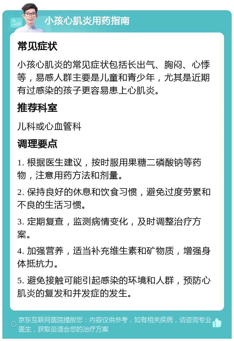 小孩心肌炎用药指南 常见症状 小孩心肌炎的常见症状包括长出气、胸闷、心悸等，易感人群主要是儿童和青少年，尤其是近期有过感染的孩子更容易患上心肌炎。 推荐科室 儿科或心血管科 调理要点 1. 根据医生建议，按时服用果糖二磷酸钠等药物，注意用药方法和剂量。 2. 保持良好的休息和饮食习惯，避免过度劳累和不良的生活习惯。 3. 定期复查，监测病情变化，及时调整治疗方案。 4. 加强营养，适当补充维生素和矿物质，增强身体抵抗力。 5. 避免接触可能引起感染的环境和人群，预防心肌炎的复发和并发症的发生。