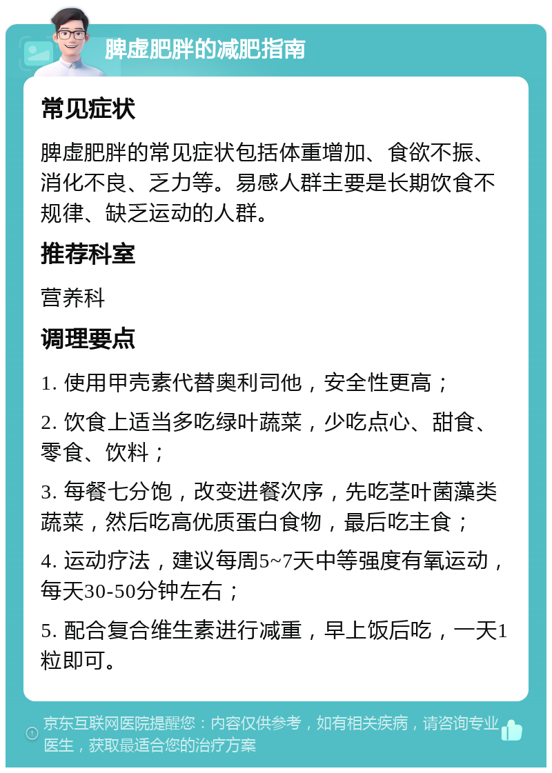 脾虚肥胖的减肥指南 常见症状 脾虚肥胖的常见症状包括体重增加、食欲不振、消化不良、乏力等。易感人群主要是长期饮食不规律、缺乏运动的人群。 推荐科室 营养科 调理要点 1. 使用甲壳素代替奥利司他，安全性更高； 2. 饮食上适当多吃绿叶蔬菜，少吃点心、甜食、零食、饮料； 3. 每餐七分饱，改变进餐次序，先吃茎叶菌藻类蔬菜，然后吃高优质蛋白食物，最后吃主食； 4. 运动疗法，建议每周5~7天中等强度有氧运动，每天30-50分钟左右； 5. 配合复合维生素进行减重，早上饭后吃，一天1粒即可。