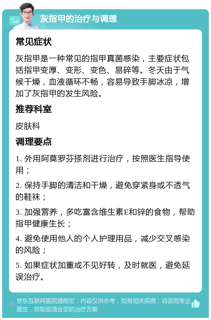 灰指甲的治疗与调理 常见症状 灰指甲是一种常见的指甲真菌感染，主要症状包括指甲变厚、变形、变色、易碎等。冬天由于气候干燥，血液循环不畅，容易导致手脚冰凉，增加了灰指甲的发生风险。 推荐科室 皮肤科 调理要点 1. 外用阿莫罗芬搽剂进行治疗，按照医生指导使用； 2. 保持手脚的清洁和干燥，避免穿紧身或不透气的鞋袜； 3. 加强营养，多吃富含维生素E和锌的食物，帮助指甲健康生长； 4. 避免使用他人的个人护理用品，减少交叉感染的风险； 5. 如果症状加重或不见好转，及时就医，避免延误治疗。