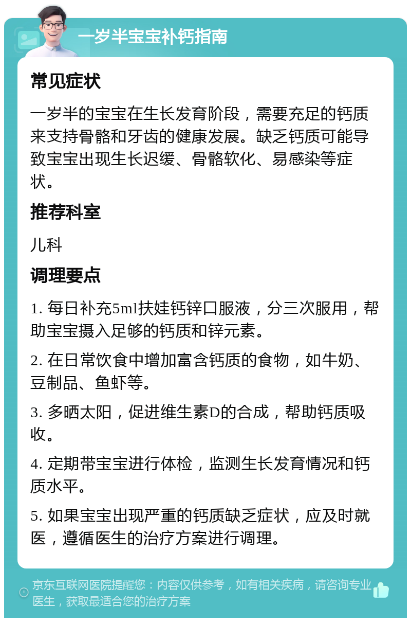 一岁半宝宝补钙指南 常见症状 一岁半的宝宝在生长发育阶段，需要充足的钙质来支持骨骼和牙齿的健康发展。缺乏钙质可能导致宝宝出现生长迟缓、骨骼软化、易感染等症状。 推荐科室 儿科 调理要点 1. 每日补充5ml扶娃钙锌口服液，分三次服用，帮助宝宝摄入足够的钙质和锌元素。 2. 在日常饮食中增加富含钙质的食物，如牛奶、豆制品、鱼虾等。 3. 多晒太阳，促进维生素D的合成，帮助钙质吸收。 4. 定期带宝宝进行体检，监测生长发育情况和钙质水平。 5. 如果宝宝出现严重的钙质缺乏症状，应及时就医，遵循医生的治疗方案进行调理。