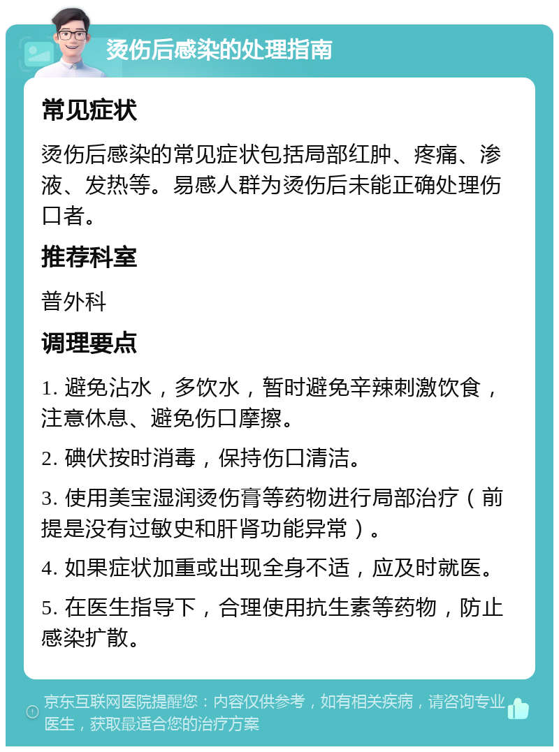 烫伤后感染的处理指南 常见症状 烫伤后感染的常见症状包括局部红肿、疼痛、渗液、发热等。易感人群为烫伤后未能正确处理伤口者。 推荐科室 普外科 调理要点 1. 避免沾水，多饮水，暂时避免辛辣刺激饮食，注意休息、避免伤口摩擦。 2. 碘伏按时消毒，保持伤口清洁。 3. 使用美宝湿润烫伤膏等药物进行局部治疗（前提是没有过敏史和肝肾功能异常）。 4. 如果症状加重或出现全身不适，应及时就医。 5. 在医生指导下，合理使用抗生素等药物，防止感染扩散。