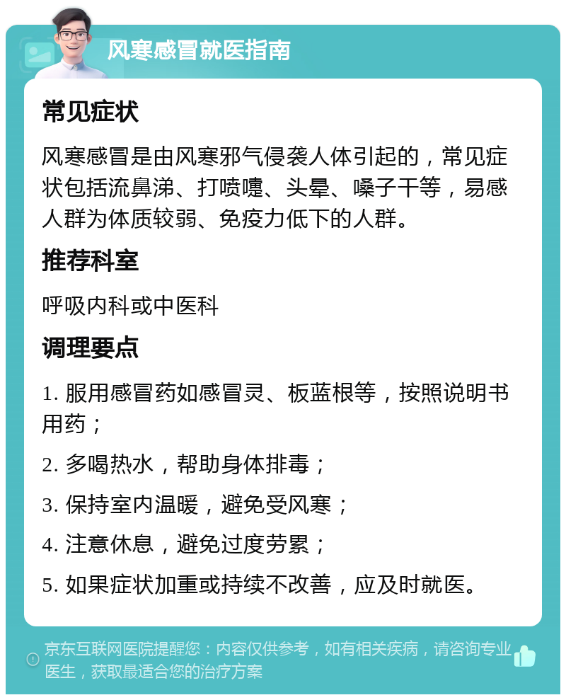 风寒感冒就医指南 常见症状 风寒感冒是由风寒邪气侵袭人体引起的，常见症状包括流鼻涕、打喷嚏、头晕、嗓子干等，易感人群为体质较弱、免疫力低下的人群。 推荐科室 呼吸内科或中医科 调理要点 1. 服用感冒药如感冒灵、板蓝根等，按照说明书用药； 2. 多喝热水，帮助身体排毒； 3. 保持室内温暖，避免受风寒； 4. 注意休息，避免过度劳累； 5. 如果症状加重或持续不改善，应及时就医。