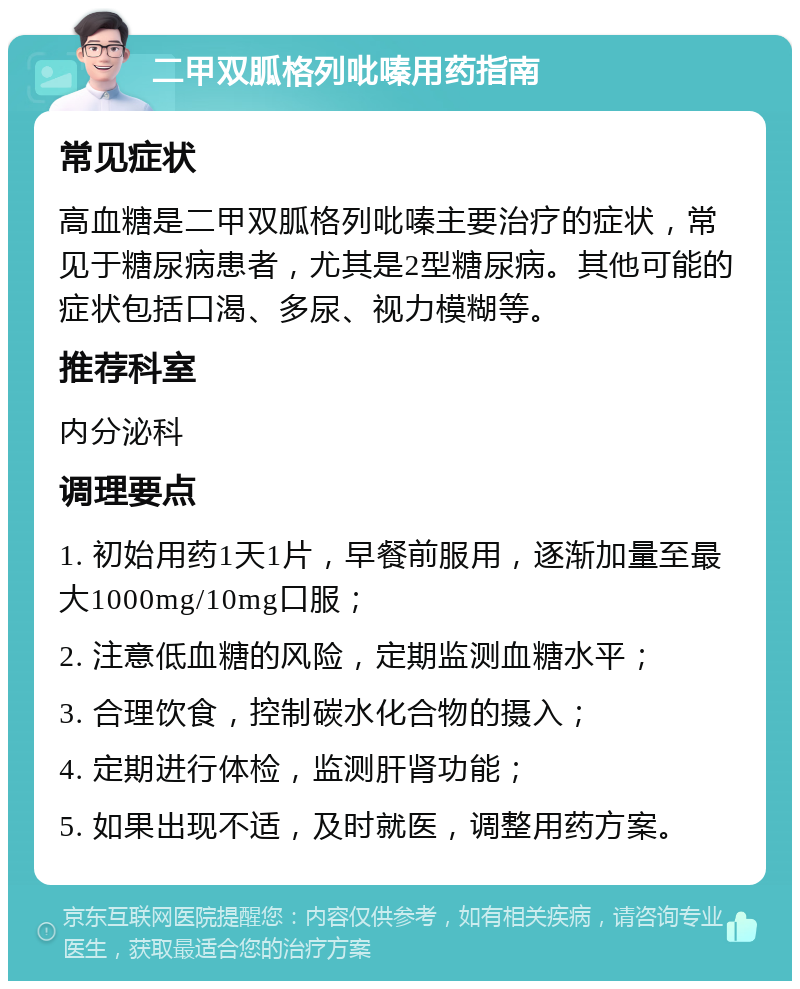 二甲双胍格列吡嗪用药指南 常见症状 高血糖是二甲双胍格列吡嗪主要治疗的症状，常见于糖尿病患者，尤其是2型糖尿病。其他可能的症状包括口渴、多尿、视力模糊等。 推荐科室 内分泌科 调理要点 1. 初始用药1天1片，早餐前服用，逐渐加量至最大1000mg/10mg口服； 2. 注意低血糖的风险，定期监测血糖水平； 3. 合理饮食，控制碳水化合物的摄入； 4. 定期进行体检，监测肝肾功能； 5. 如果出现不适，及时就医，调整用药方案。