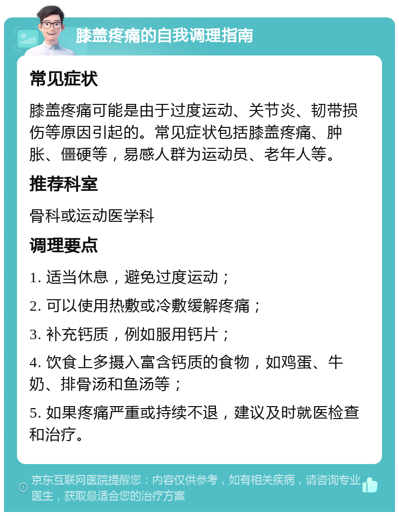 膝盖疼痛的自我调理指南 常见症状 膝盖疼痛可能是由于过度运动、关节炎、韧带损伤等原因引起的。常见症状包括膝盖疼痛、肿胀、僵硬等，易感人群为运动员、老年人等。 推荐科室 骨科或运动医学科 调理要点 1. 适当休息，避免过度运动； 2. 可以使用热敷或冷敷缓解疼痛； 3. 补充钙质，例如服用钙片； 4. 饮食上多摄入富含钙质的食物，如鸡蛋、牛奶、排骨汤和鱼汤等； 5. 如果疼痛严重或持续不退，建议及时就医检查和治疗。