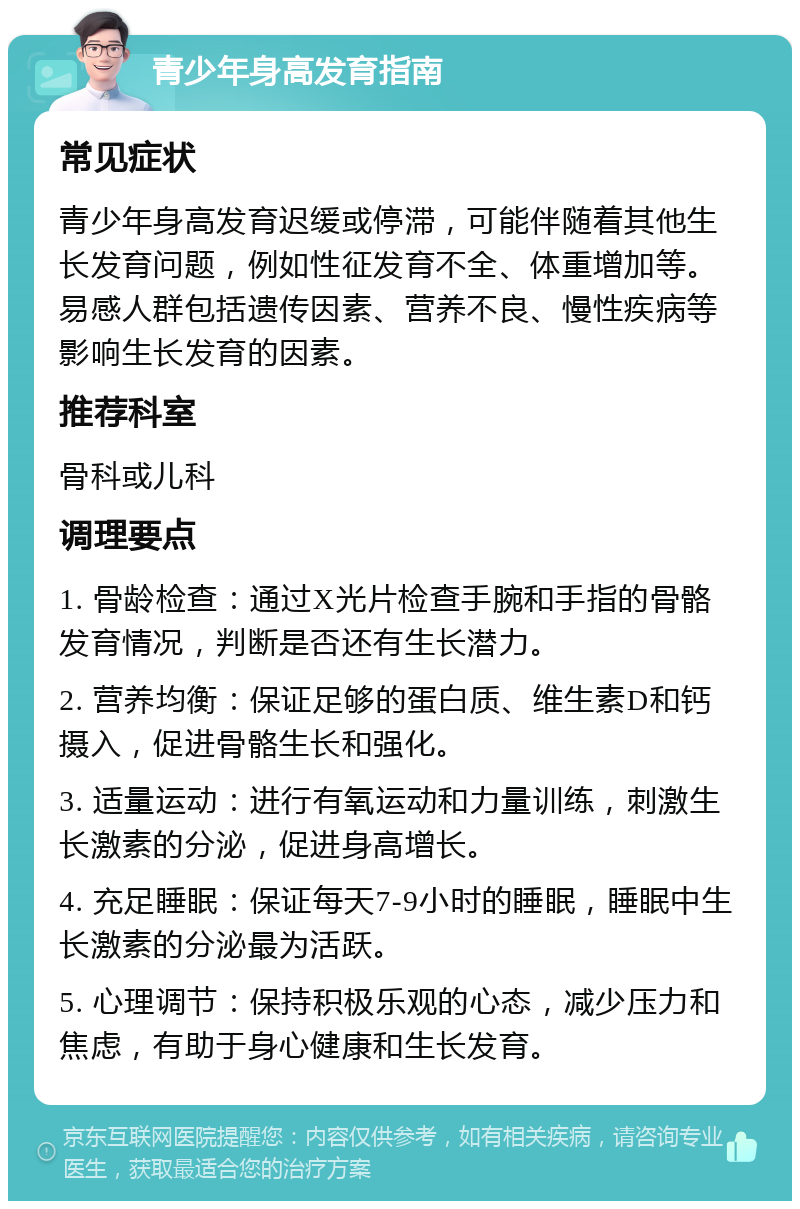 青少年身高发育指南 常见症状 青少年身高发育迟缓或停滞，可能伴随着其他生长发育问题，例如性征发育不全、体重增加等。易感人群包括遗传因素、营养不良、慢性疾病等影响生长发育的因素。 推荐科室 骨科或儿科 调理要点 1. 骨龄检查：通过X光片检查手腕和手指的骨骼发育情况，判断是否还有生长潜力。 2. 营养均衡：保证足够的蛋白质、维生素D和钙摄入，促进骨骼生长和强化。 3. 适量运动：进行有氧运动和力量训练，刺激生长激素的分泌，促进身高增长。 4. 充足睡眠：保证每天7-9小时的睡眠，睡眠中生长激素的分泌最为活跃。 5. 心理调节：保持积极乐观的心态，减少压力和焦虑，有助于身心健康和生长发育。