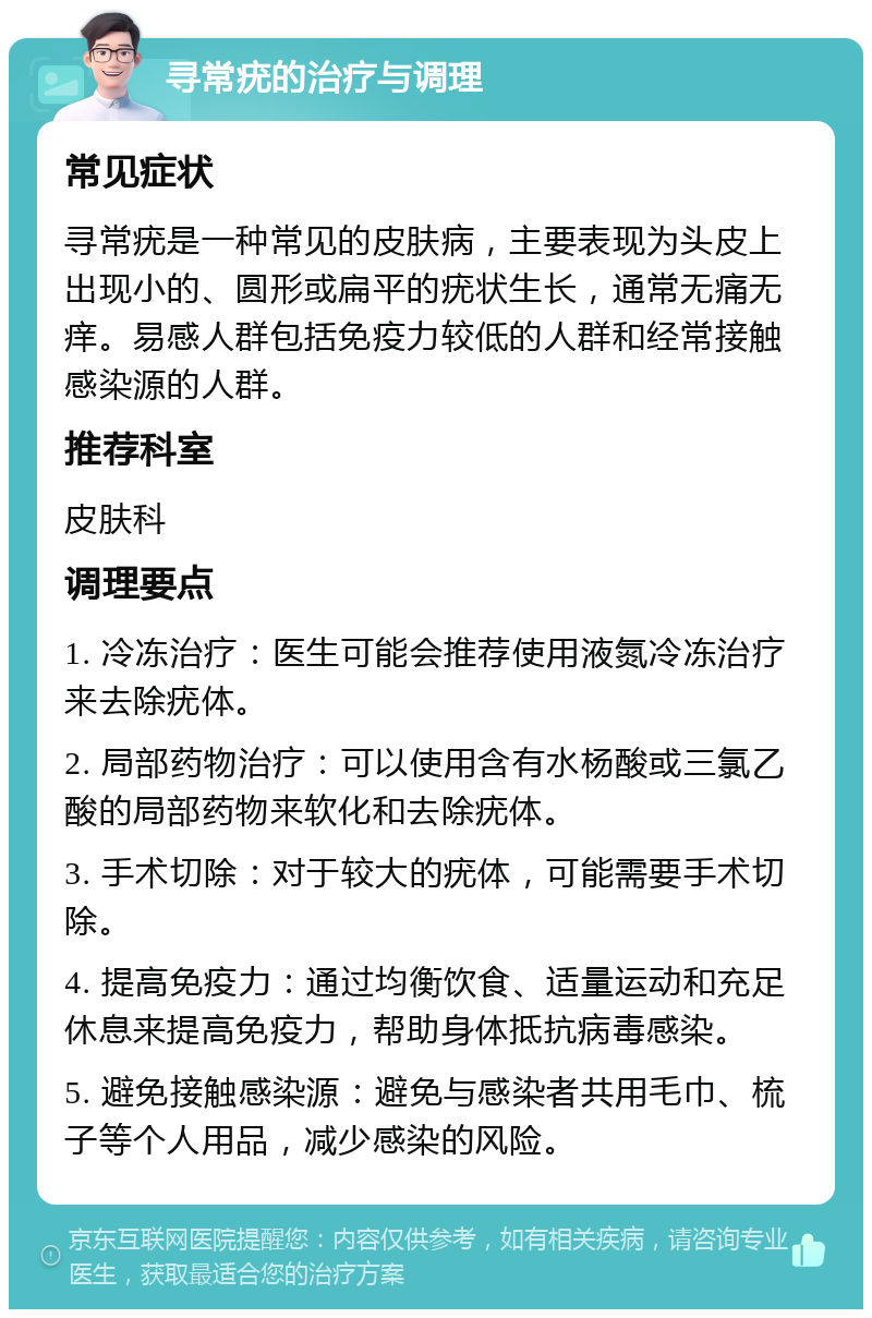 寻常疣的治疗与调理 常见症状 寻常疣是一种常见的皮肤病，主要表现为头皮上出现小的、圆形或扁平的疣状生长，通常无痛无痒。易感人群包括免疫力较低的人群和经常接触感染源的人群。 推荐科室 皮肤科 调理要点 1. 冷冻治疗：医生可能会推荐使用液氮冷冻治疗来去除疣体。 2. 局部药物治疗：可以使用含有水杨酸或三氯乙酸的局部药物来软化和去除疣体。 3. 手术切除：对于较大的疣体，可能需要手术切除。 4. 提高免疫力：通过均衡饮食、适量运动和充足休息来提高免疫力，帮助身体抵抗病毒感染。 5. 避免接触感染源：避免与感染者共用毛巾、梳子等个人用品，减少感染的风险。