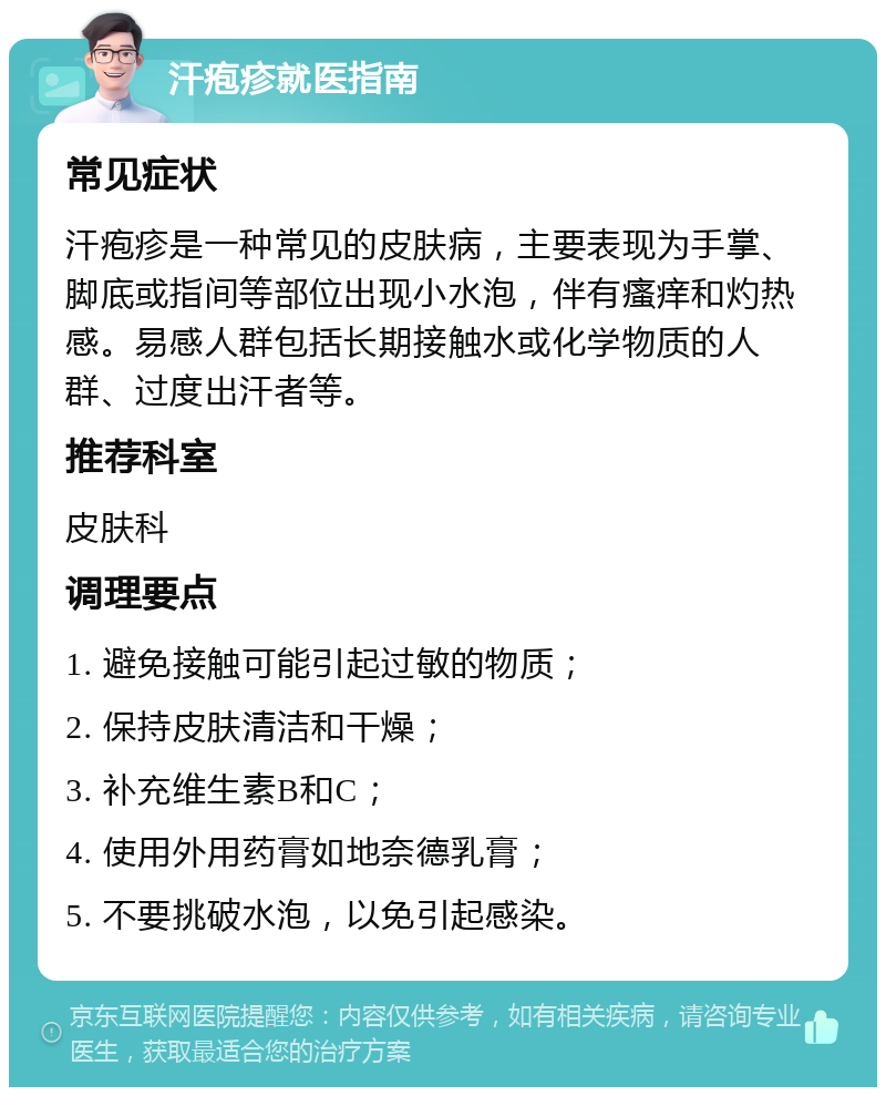 汗疱疹就医指南 常见症状 汗疱疹是一种常见的皮肤病，主要表现为手掌、脚底或指间等部位出现小水泡，伴有瘙痒和灼热感。易感人群包括长期接触水或化学物质的人群、过度出汗者等。 推荐科室 皮肤科 调理要点 1. 避免接触可能引起过敏的物质； 2. 保持皮肤清洁和干燥； 3. 补充维生素B和C； 4. 使用外用药膏如地奈德乳膏； 5. 不要挑破水泡，以免引起感染。