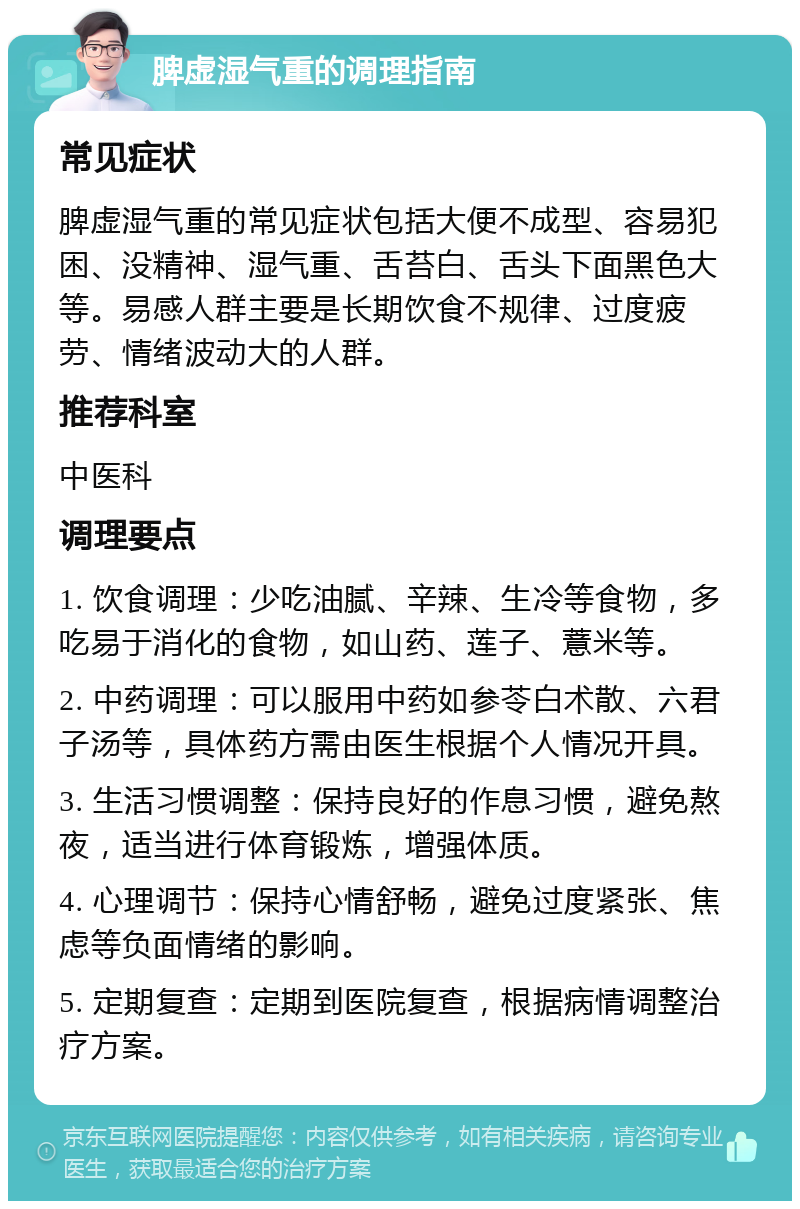 脾虚湿气重的调理指南 常见症状 脾虚湿气重的常见症状包括大便不成型、容易犯困、没精神、湿气重、舌苔白、舌头下面黑色大等。易感人群主要是长期饮食不规律、过度疲劳、情绪波动大的人群。 推荐科室 中医科 调理要点 1. 饮食调理：少吃油腻、辛辣、生冷等食物，多吃易于消化的食物，如山药、莲子、薏米等。 2. 中药调理：可以服用中药如参苓白术散、六君子汤等，具体药方需由医生根据个人情况开具。 3. 生活习惯调整：保持良好的作息习惯，避免熬夜，适当进行体育锻炼，增强体质。 4. 心理调节：保持心情舒畅，避免过度紧张、焦虑等负面情绪的影响。 5. 定期复查：定期到医院复查，根据病情调整治疗方案。