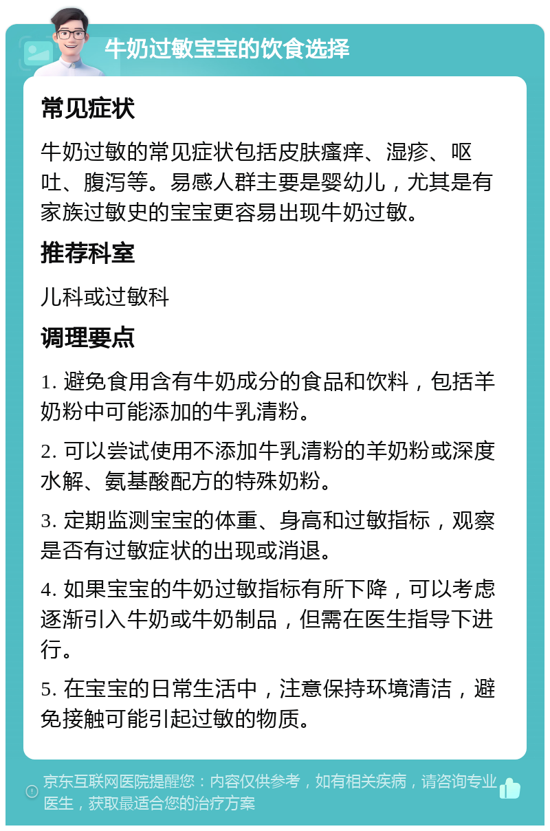 牛奶过敏宝宝的饮食选择 常见症状 牛奶过敏的常见症状包括皮肤瘙痒、湿疹、呕吐、腹泻等。易感人群主要是婴幼儿，尤其是有家族过敏史的宝宝更容易出现牛奶过敏。 推荐科室 儿科或过敏科 调理要点 1. 避免食用含有牛奶成分的食品和饮料，包括羊奶粉中可能添加的牛乳清粉。 2. 可以尝试使用不添加牛乳清粉的羊奶粉或深度水解、氨基酸配方的特殊奶粉。 3. 定期监测宝宝的体重、身高和过敏指标，观察是否有过敏症状的出现或消退。 4. 如果宝宝的牛奶过敏指标有所下降，可以考虑逐渐引入牛奶或牛奶制品，但需在医生指导下进行。 5. 在宝宝的日常生活中，注意保持环境清洁，避免接触可能引起过敏的物质。