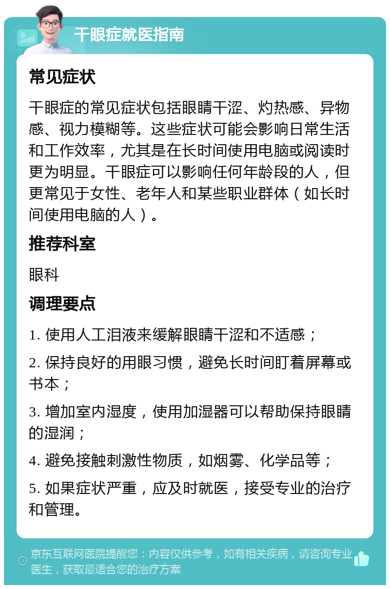 干眼症就医指南 常见症状 干眼症的常见症状包括眼睛干涩、灼热感、异物感、视力模糊等。这些症状可能会影响日常生活和工作效率，尤其是在长时间使用电脑或阅读时更为明显。干眼症可以影响任何年龄段的人，但更常见于女性、老年人和某些职业群体（如长时间使用电脑的人）。 推荐科室 眼科 调理要点 1. 使用人工泪液来缓解眼睛干涩和不适感； 2. 保持良好的用眼习惯，避免长时间盯着屏幕或书本； 3. 增加室内湿度，使用加湿器可以帮助保持眼睛的湿润； 4. 避免接触刺激性物质，如烟雾、化学品等； 5. 如果症状严重，应及时就医，接受专业的治疗和管理。