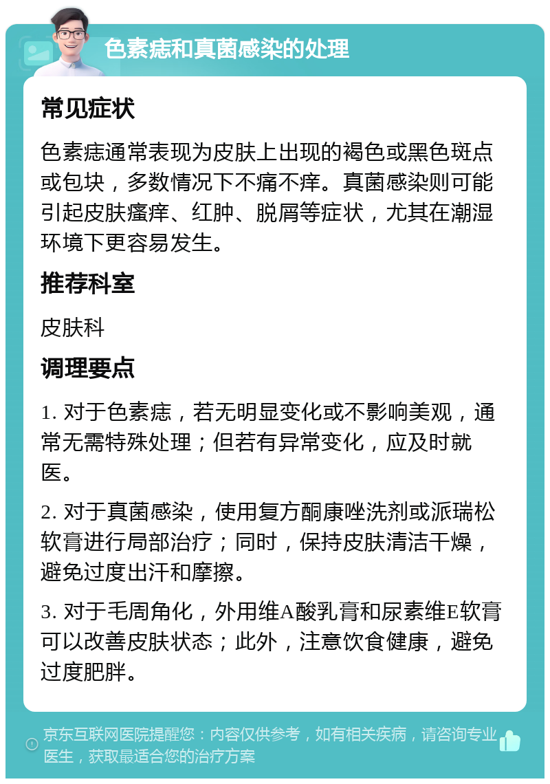 色素痣和真菌感染的处理 常见症状 色素痣通常表现为皮肤上出现的褐色或黑色斑点或包块，多数情况下不痛不痒。真菌感染则可能引起皮肤瘙痒、红肿、脱屑等症状，尤其在潮湿环境下更容易发生。 推荐科室 皮肤科 调理要点 1. 对于色素痣，若无明显变化或不影响美观，通常无需特殊处理；但若有异常变化，应及时就医。 2. 对于真菌感染，使用复方酮康唑洗剂或派瑞松软膏进行局部治疗；同时，保持皮肤清洁干燥，避免过度出汗和摩擦。 3. 对于毛周角化，外用维A酸乳膏和尿素维E软膏可以改善皮肤状态；此外，注意饮食健康，避免过度肥胖。