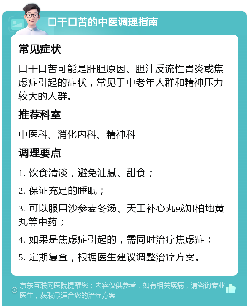 口干口苦的中医调理指南 常见症状 口干口苦可能是肝胆原因、胆汁反流性胃炎或焦虑症引起的症状，常见于中老年人群和精神压力较大的人群。 推荐科室 中医科、消化内科、精神科 调理要点 1. 饮食清淡，避免油腻、甜食； 2. 保证充足的睡眠； 3. 可以服用沙参麦冬汤、天王补心丸或知柏地黄丸等中药； 4. 如果是焦虑症引起的，需同时治疗焦虑症； 5. 定期复查，根据医生建议调整治疗方案。