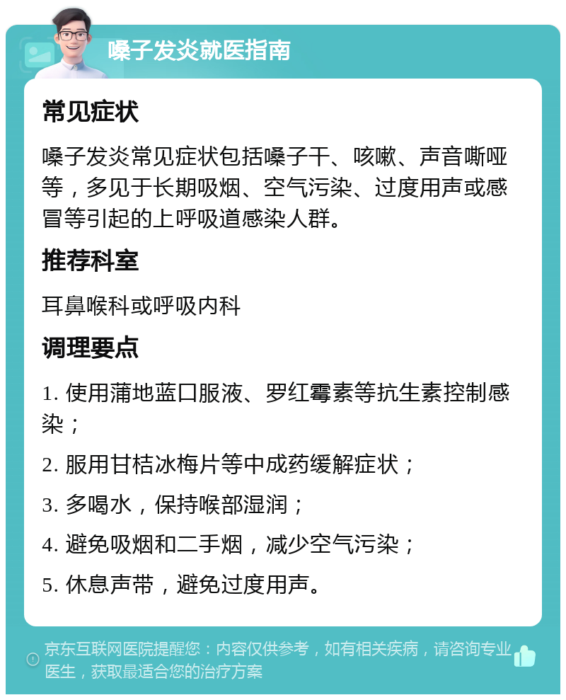 嗓子发炎就医指南 常见症状 嗓子发炎常见症状包括嗓子干、咳嗽、声音嘶哑等，多见于长期吸烟、空气污染、过度用声或感冒等引起的上呼吸道感染人群。 推荐科室 耳鼻喉科或呼吸内科 调理要点 1. 使用蒲地蓝口服液、罗红霉素等抗生素控制感染； 2. 服用甘桔冰梅片等中成药缓解症状； 3. 多喝水，保持喉部湿润； 4. 避免吸烟和二手烟，减少空气污染； 5. 休息声带，避免过度用声。