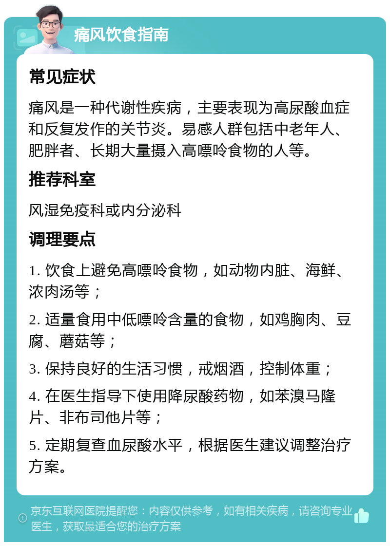 痛风饮食指南 常见症状 痛风是一种代谢性疾病，主要表现为高尿酸血症和反复发作的关节炎。易感人群包括中老年人、肥胖者、长期大量摄入高嘌呤食物的人等。 推荐科室 风湿免疫科或内分泌科 调理要点 1. 饮食上避免高嘌呤食物，如动物内脏、海鲜、浓肉汤等； 2. 适量食用中低嘌呤含量的食物，如鸡胸肉、豆腐、蘑菇等； 3. 保持良好的生活习惯，戒烟酒，控制体重； 4. 在医生指导下使用降尿酸药物，如苯溴马隆片、非布司他片等； 5. 定期复查血尿酸水平，根据医生建议调整治疗方案。