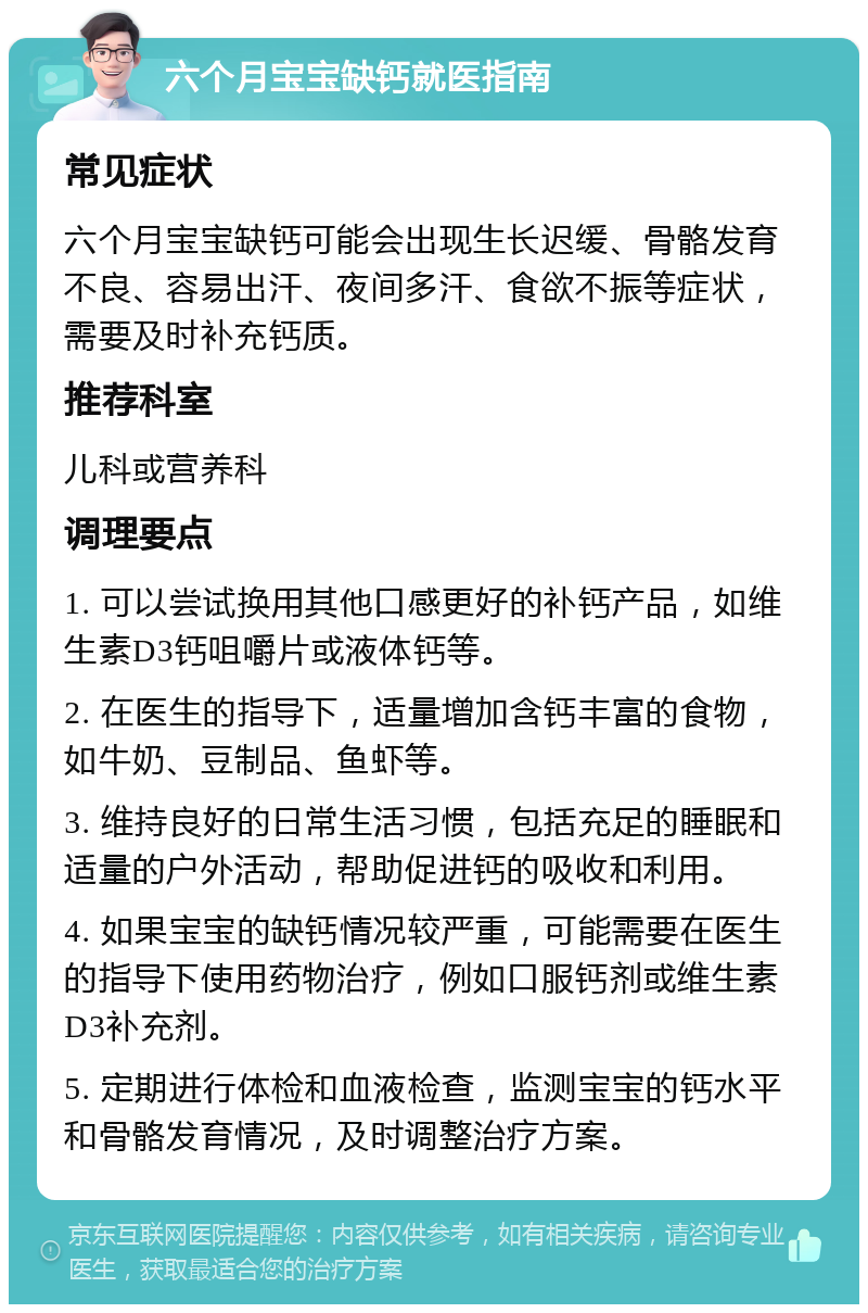 六个月宝宝缺钙就医指南 常见症状 六个月宝宝缺钙可能会出现生长迟缓、骨骼发育不良、容易出汗、夜间多汗、食欲不振等症状，需要及时补充钙质。 推荐科室 儿科或营养科 调理要点 1. 可以尝试换用其他口感更好的补钙产品，如维生素D3钙咀嚼片或液体钙等。 2. 在医生的指导下，适量增加含钙丰富的食物，如牛奶、豆制品、鱼虾等。 3. 维持良好的日常生活习惯，包括充足的睡眠和适量的户外活动，帮助促进钙的吸收和利用。 4. 如果宝宝的缺钙情况较严重，可能需要在医生的指导下使用药物治疗，例如口服钙剂或维生素D3补充剂。 5. 定期进行体检和血液检查，监测宝宝的钙水平和骨骼发育情况，及时调整治疗方案。