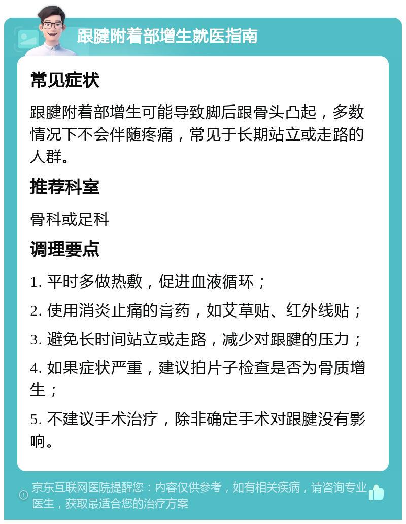 跟腱附着部增生就医指南 常见症状 跟腱附着部增生可能导致脚后跟骨头凸起，多数情况下不会伴随疼痛，常见于长期站立或走路的人群。 推荐科室 骨科或足科 调理要点 1. 平时多做热敷，促进血液循环； 2. 使用消炎止痛的膏药，如艾草贴、红外线贴； 3. 避免长时间站立或走路，减少对跟腱的压力； 4. 如果症状严重，建议拍片子检查是否为骨质增生； 5. 不建议手术治疗，除非确定手术对跟腱没有影响。