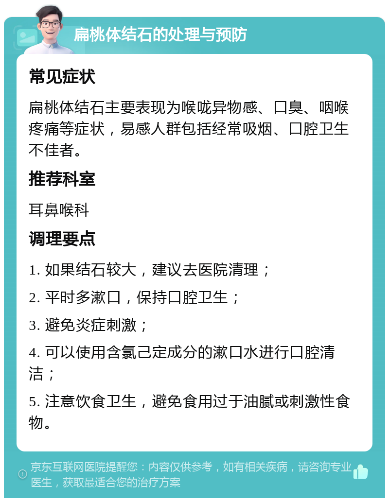 扁桃体结石的处理与预防 常见症状 扁桃体结石主要表现为喉咙异物感、口臭、咽喉疼痛等症状，易感人群包括经常吸烟、口腔卫生不佳者。 推荐科室 耳鼻喉科 调理要点 1. 如果结石较大，建议去医院清理； 2. 平时多漱口，保持口腔卫生； 3. 避免炎症刺激； 4. 可以使用含氯己定成分的漱口水进行口腔清洁； 5. 注意饮食卫生，避免食用过于油腻或刺激性食物。