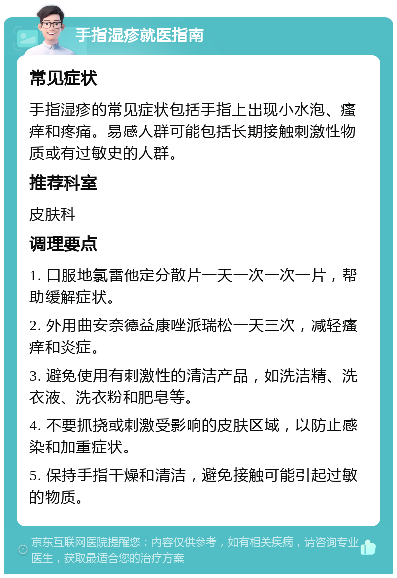 手指湿疹就医指南 常见症状 手指湿疹的常见症状包括手指上出现小水泡、瘙痒和疼痛。易感人群可能包括长期接触刺激性物质或有过敏史的人群。 推荐科室 皮肤科 调理要点 1. 口服地氯雷他定分散片一天一次一次一片，帮助缓解症状。 2. 外用曲安奈德益康唑派瑞松一天三次，减轻瘙痒和炎症。 3. 避免使用有刺激性的清洁产品，如洗洁精、洗衣液、洗衣粉和肥皂等。 4. 不要抓挠或刺激受影响的皮肤区域，以防止感染和加重症状。 5. 保持手指干燥和清洁，避免接触可能引起过敏的物质。