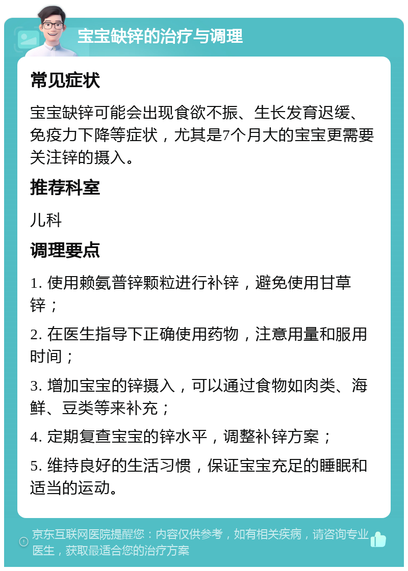 宝宝缺锌的治疗与调理 常见症状 宝宝缺锌可能会出现食欲不振、生长发育迟缓、免疫力下降等症状，尤其是7个月大的宝宝更需要关注锌的摄入。 推荐科室 儿科 调理要点 1. 使用赖氨普锌颗粒进行补锌，避免使用甘草锌； 2. 在医生指导下正确使用药物，注意用量和服用时间； 3. 增加宝宝的锌摄入，可以通过食物如肉类、海鲜、豆类等来补充； 4. 定期复查宝宝的锌水平，调整补锌方案； 5. 维持良好的生活习惯，保证宝宝充足的睡眠和适当的运动。