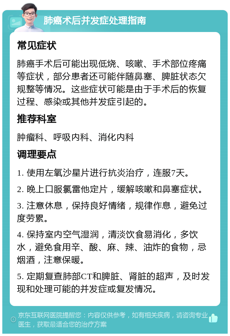 肺癌术后并发症处理指南 常见症状 肺癌手术后可能出现低烧、咳嗽、手术部位疼痛等症状，部分患者还可能伴随鼻塞、脾脏状态欠规整等情况。这些症状可能是由于手术后的恢复过程、感染或其他并发症引起的。 推荐科室 肿瘤科、呼吸内科、消化内科 调理要点 1. 使用左氧沙星片进行抗炎治疗，连服7天。 2. 晚上口服氯雷他定片，缓解咳嗽和鼻塞症状。 3. 注意休息，保持良好情绪，规律作息，避免过度劳累。 4. 保持室内空气湿润，清淡饮食易消化，多饮水，避免食用辛、酸、麻、辣、油炸的食物，忌烟酒，注意保暖。 5. 定期复查肺部CT和脾脏、肾脏的超声，及时发现和处理可能的并发症或复发情况。