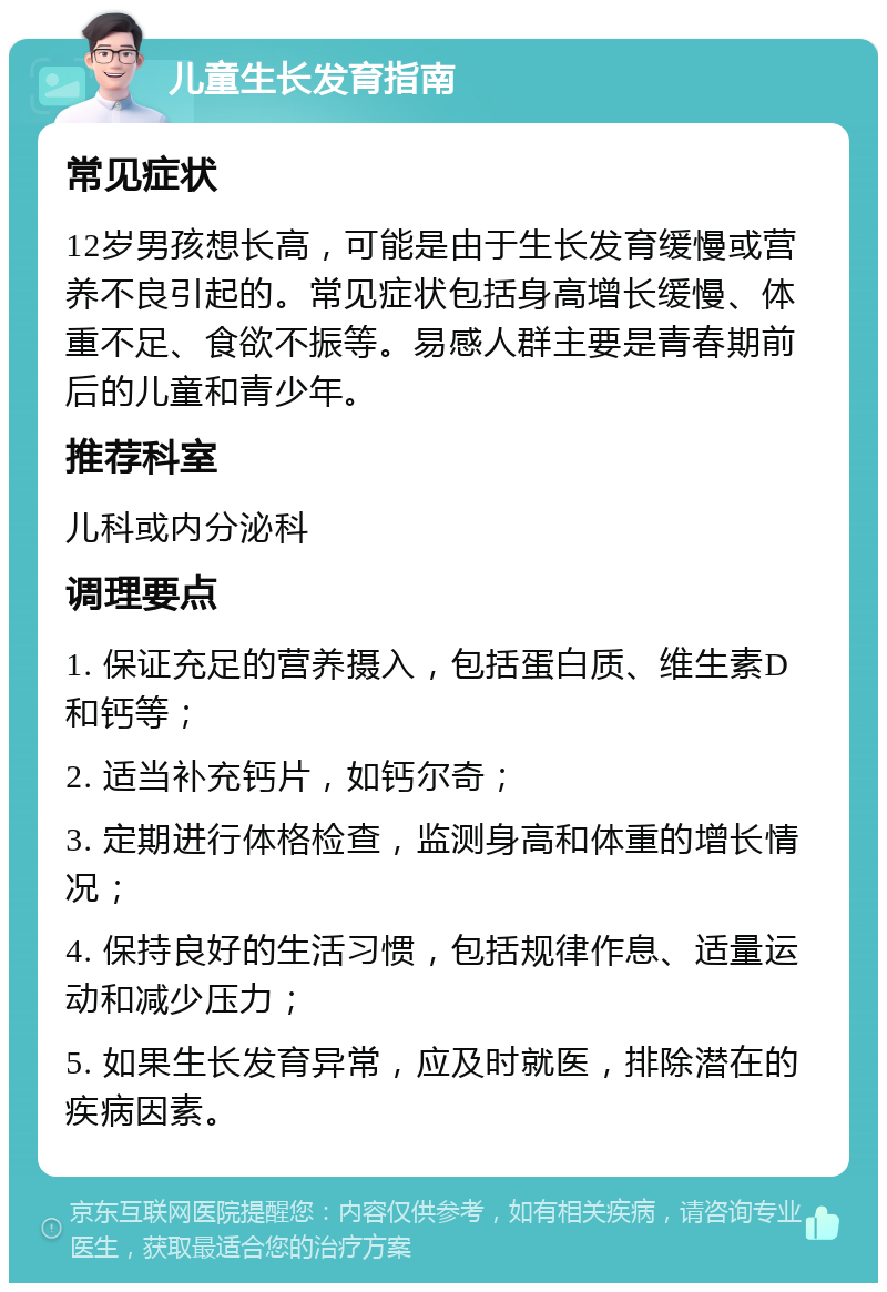 儿童生长发育指南 常见症状 12岁男孩想长高，可能是由于生长发育缓慢或营养不良引起的。常见症状包括身高增长缓慢、体重不足、食欲不振等。易感人群主要是青春期前后的儿童和青少年。 推荐科室 儿科或内分泌科 调理要点 1. 保证充足的营养摄入，包括蛋白质、维生素D和钙等； 2. 适当补充钙片，如钙尔奇； 3. 定期进行体格检查，监测身高和体重的增长情况； 4. 保持良好的生活习惯，包括规律作息、适量运动和减少压力； 5. 如果生长发育异常，应及时就医，排除潜在的疾病因素。