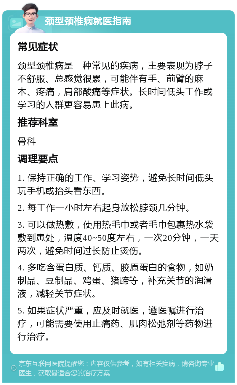 颈型颈椎病就医指南 常见症状 颈型颈椎病是一种常见的疾病，主要表现为脖子不舒服、总感觉很累，可能伴有手、前臂的麻木、疼痛，肩部酸痛等症状。长时间低头工作或学习的人群更容易患上此病。 推荐科室 骨科 调理要点 1. 保持正确的工作、学习姿势，避免长时间低头玩手机或抬头看东西。 2. 每工作一小时左右起身放松脖颈几分钟。 3. 可以做热敷，使用热毛巾或者毛巾包裹热水袋敷到患处，温度40~50度左右，一次20分钟，一天两次，避免时间过长防止烫伤。 4. 多吃含蛋白质、钙质、胶原蛋白的食物，如奶制品、豆制品、鸡蛋、猪蹄等，补充关节的润滑液，减轻关节症状。 5. 如果症状严重，应及时就医，遵医嘱进行治疗，可能需要使用止痛药、肌肉松弛剂等药物进行治疗。