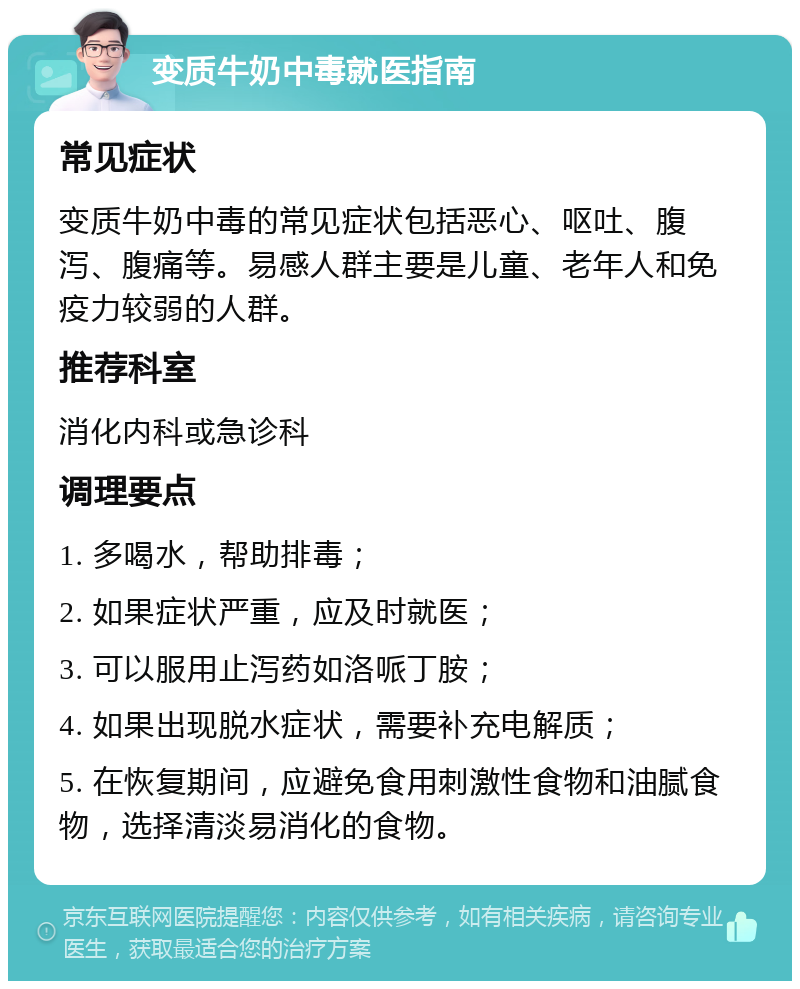 变质牛奶中毒就医指南 常见症状 变质牛奶中毒的常见症状包括恶心、呕吐、腹泻、腹痛等。易感人群主要是儿童、老年人和免疫力较弱的人群。 推荐科室 消化内科或急诊科 调理要点 1. 多喝水，帮助排毒； 2. 如果症状严重，应及时就医； 3. 可以服用止泻药如洛哌丁胺； 4. 如果出现脱水症状，需要补充电解质； 5. 在恢复期间，应避免食用刺激性食物和油腻食物，选择清淡易消化的食物。