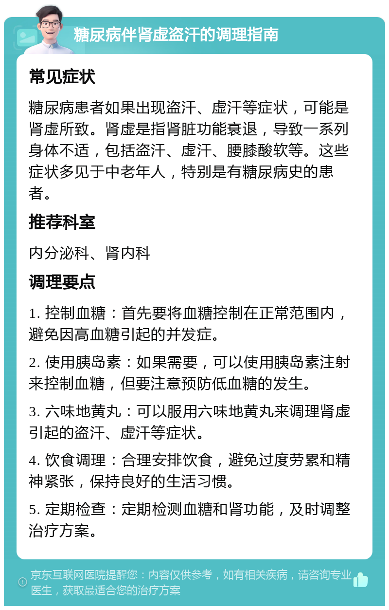 糖尿病伴肾虚盗汗的调理指南 常见症状 糖尿病患者如果出现盗汗、虚汗等症状，可能是肾虚所致。肾虚是指肾脏功能衰退，导致一系列身体不适，包括盗汗、虚汗、腰膝酸软等。这些症状多见于中老年人，特别是有糖尿病史的患者。 推荐科室 内分泌科、肾内科 调理要点 1. 控制血糖：首先要将血糖控制在正常范围内，避免因高血糖引起的并发症。 2. 使用胰岛素：如果需要，可以使用胰岛素注射来控制血糖，但要注意预防低血糖的发生。 3. 六味地黄丸：可以服用六味地黄丸来调理肾虚引起的盗汗、虚汗等症状。 4. 饮食调理：合理安排饮食，避免过度劳累和精神紧张，保持良好的生活习惯。 5. 定期检查：定期检测血糖和肾功能，及时调整治疗方案。