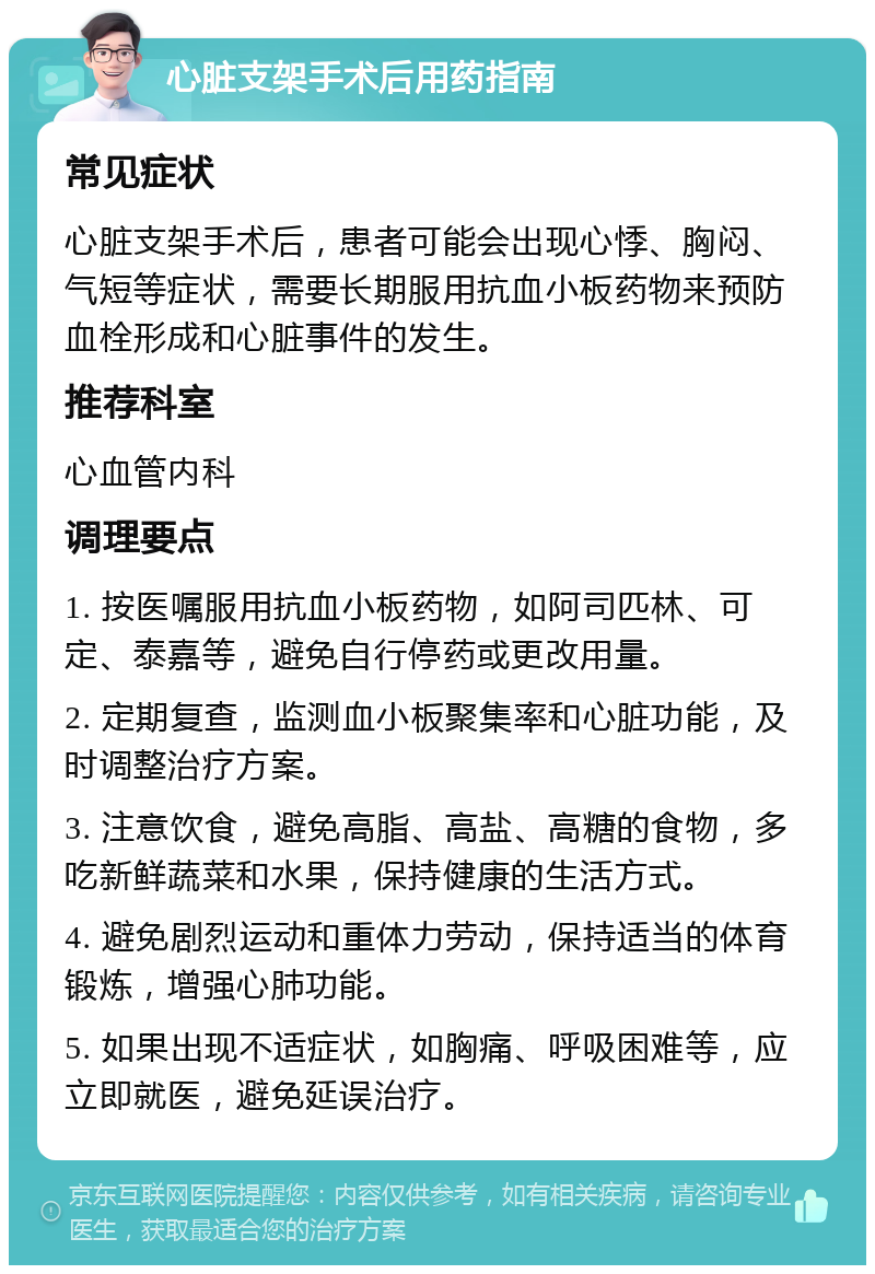 心脏支架手术后用药指南 常见症状 心脏支架手术后，患者可能会出现心悸、胸闷、气短等症状，需要长期服用抗血小板药物来预防血栓形成和心脏事件的发生。 推荐科室 心血管内科 调理要点 1. 按医嘱服用抗血小板药物，如阿司匹林、可定、泰嘉等，避免自行停药或更改用量。 2. 定期复查，监测血小板聚集率和心脏功能，及时调整治疗方案。 3. 注意饮食，避免高脂、高盐、高糖的食物，多吃新鲜蔬菜和水果，保持健康的生活方式。 4. 避免剧烈运动和重体力劳动，保持适当的体育锻炼，增强心肺功能。 5. 如果出现不适症状，如胸痛、呼吸困难等，应立即就医，避免延误治疗。