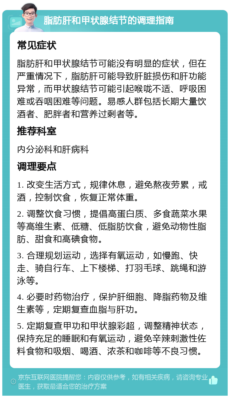 脂肪肝和甲状腺结节的调理指南 常见症状 脂肪肝和甲状腺结节可能没有明显的症状，但在严重情况下，脂肪肝可能导致肝脏损伤和肝功能异常，而甲状腺结节可能引起喉咙不适、呼吸困难或吞咽困难等问题。易感人群包括长期大量饮酒者、肥胖者和营养过剩者等。 推荐科室 内分泌科和肝病科 调理要点 1. 改变生活方式，规律休息，避免熬夜劳累，戒酒，控制饮食，恢复正常体重。 2. 调整饮食习惯，提倡高蛋白质、多食蔬菜水果等高维生素、低糖、低脂肪饮食，避免动物性脂肪、甜食和高碘食物。 3. 合理规划运动，选择有氧运动，如慢跑、快走、骑自行车、上下楼梯、打羽毛球、跳绳和游泳等。 4. 必要时药物治疗，保护肝细胞、降脂药物及维生素等，定期复查血脂与肝功。 5. 定期复查甲功和甲状腺彩超，调整精神状态，保持充足的睡眠和有氧运动，避免辛辣刺激性佐料食物和吸烟、喝酒、浓茶和咖啡等不良习惯。