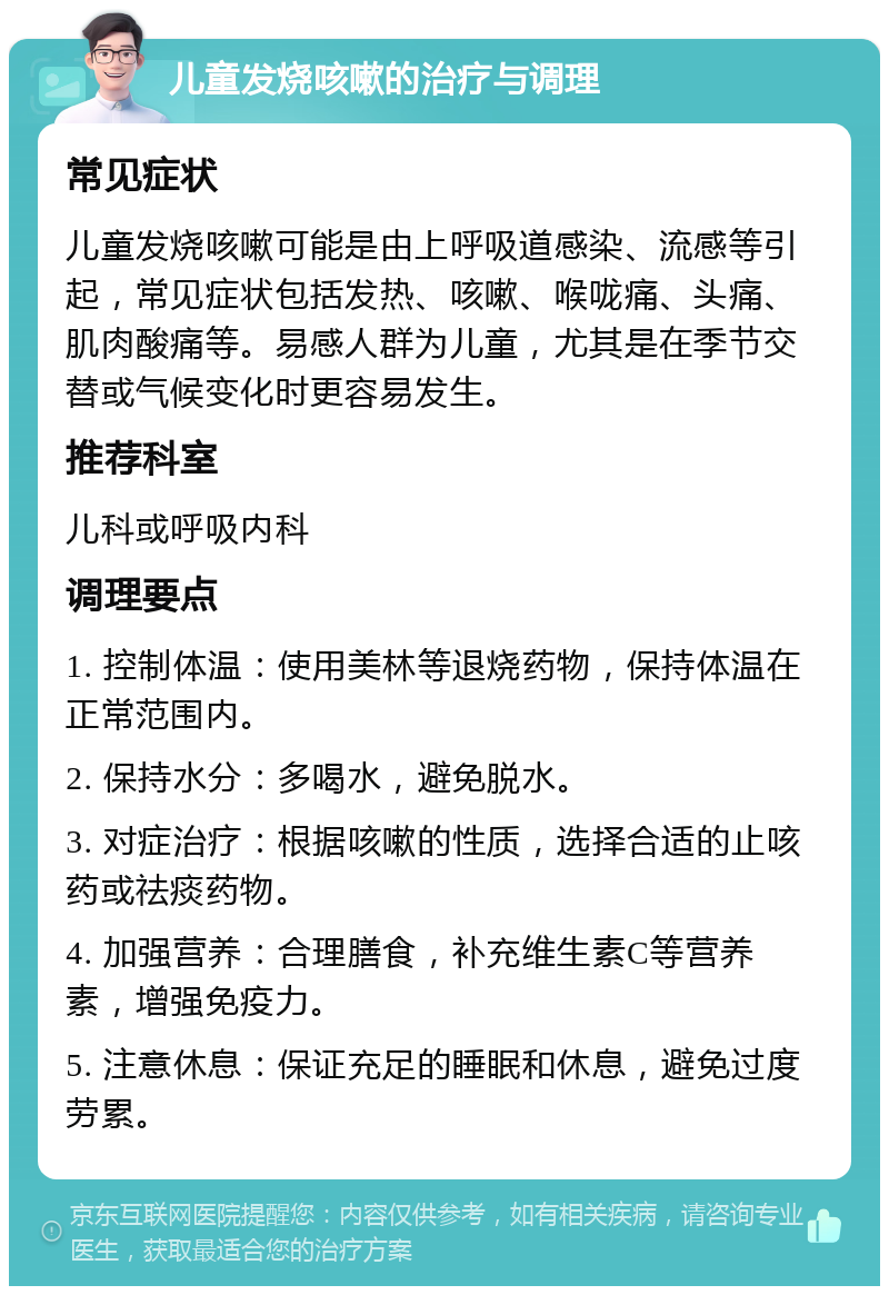 儿童发烧咳嗽的治疗与调理 常见症状 儿童发烧咳嗽可能是由上呼吸道感染、流感等引起，常见症状包括发热、咳嗽、喉咙痛、头痛、肌肉酸痛等。易感人群为儿童，尤其是在季节交替或气候变化时更容易发生。 推荐科室 儿科或呼吸内科 调理要点 1. 控制体温：使用美林等退烧药物，保持体温在正常范围内。 2. 保持水分：多喝水，避免脱水。 3. 对症治疗：根据咳嗽的性质，选择合适的止咳药或祛痰药物。 4. 加强营养：合理膳食，补充维生素C等营养素，增强免疫力。 5. 注意休息：保证充足的睡眠和休息，避免过度劳累。